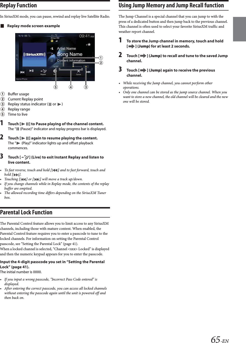65-ENReplay FunctionIn SiriusXM mode, you can pause, rewind and replay live Satellite Radio.Replay mode screen exampleBuffer usageCurrent Replay pointReplay status indicator (  or  )Replay rangeTime to live1To uc h  [] to Pause playing of the channel content.The &ldquo;  (Pause)&rdquo; indicator and replay progress bar is displayed.2To uc h  [] again to resume playing the content.The &ldquo;  (Play)&rdquo; indicator lights up and offset playback commences.3Touch [ ] (Live) to exit Instant Replay and listen to live content.&bull; To fast reverse, touch and hold [] and to fast forward, touch and hold [].&bull;Touching [] or [] will move a track up/down.&bull; If you change channels while in Replay mode, the contents of the replay buffer are emptied.&bull; The allowed recording time differs depending on the SiriusXM Tuner box.Parental Lock FunctionThe Parental Control feature allows you to limit access to any SiriusXM channels, including those with mature content. When enabled, the Parental Control feature requires you to enter a passcode to tune to the locked channels. For information on setting the Parental Control passcode, see &ldquo;Setting the Parental Lock&rdquo; (page 41).When a locked channel is selected, &ldquo;Channel <xxx> Locked&rdquo; is displayed and then the numeric keypad appears for you to enter the passcode.Input the 4-digit passcode you set in &ldquo;Setting the Parental Lock&rdquo; (page 41).The initial number is 0000.&bull; If you input a wrong passcode, &ldquo;Incorrect Pass Code entered&rdquo; is displayed.&bull; After entering the correct passcode, you can access all locked channels without entering the passcode again until the unit is powered off and then back on.Using Jump Memory and Jump Recall functionThe Jump Channel is a special channel that you can jump to with the press of a dedicated button and then jump back to the previous channel. This channel is often used to select your favorite SiriusXM traffic and weather report channel.1To store the Jump channel in memory, touch and hold [] (Jump) for at least 2 seconds.2To uc h  [] (Jump) to recall and tune to the saved Jump channel.3To uc h  [] (Jump) again to receive the previous channel.&bull; While receiving the Jump channel, you cannot perform other operations.&bull; Only one channel can be stored as the jump source channel. When you want to store a new channel, the old channel will be cleared and the new one will be stored.