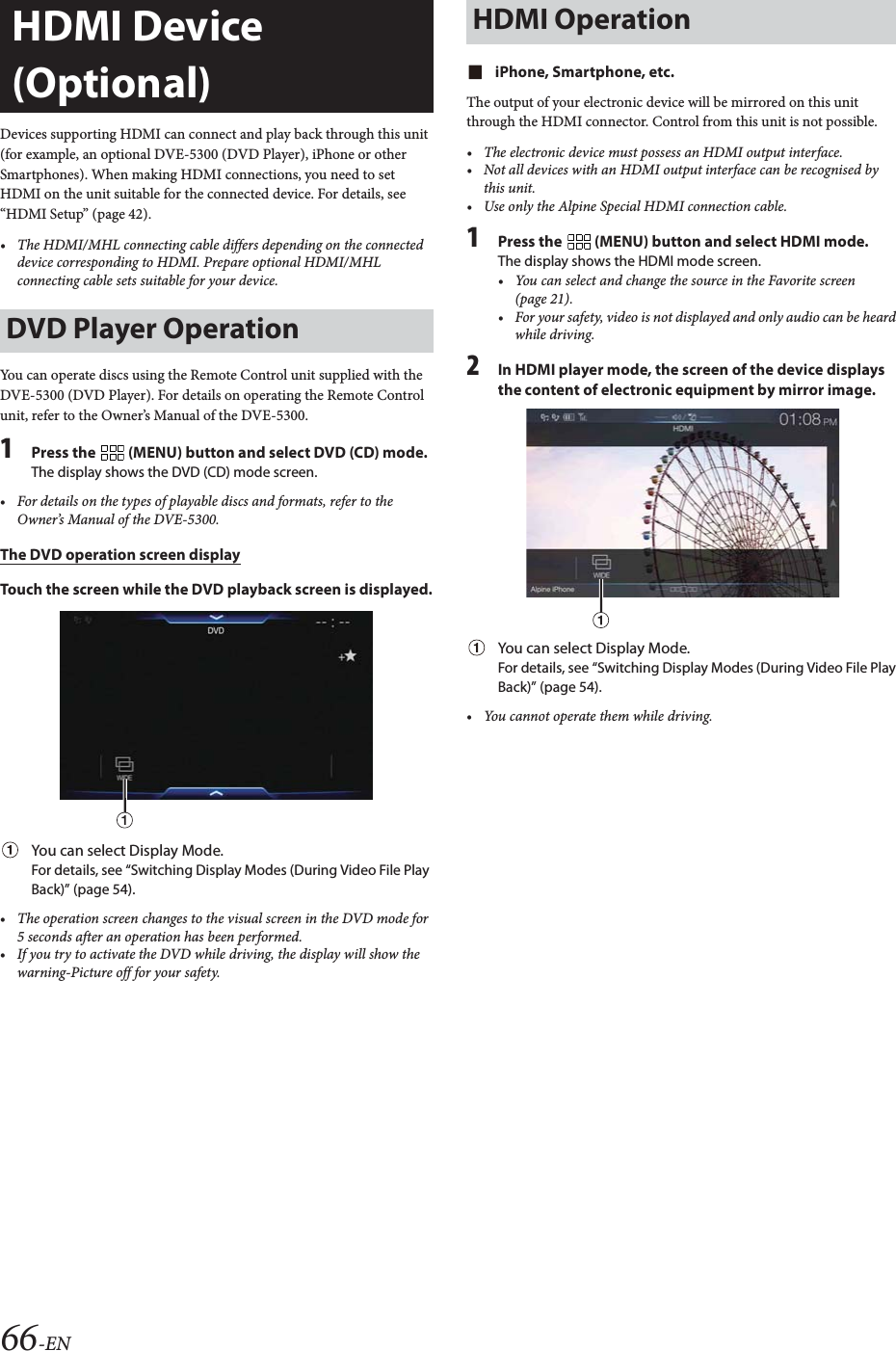 66-ENDevices supporting HDMI can connect and play back through this unit (for example, an optional DVE-5300 (DVD Player), iPhone or other Smartphones). When making HDMI connections, you need to set HDMI on the unit suitable for the connected device. For details, see &ldquo;HDMI Setup&rdquo; (page 42).&bull; The HDMI/MHL connecting cable differs depending on the connected device corresponding to HDMI. Prepare optional HDMI/MHL connecting cable sets suitable for your device.You can operate discs using the Remote Control unit supplied with the DVE-5300 (DVD Player). For details on operating the Remote Control unit, refer to the Owner&rsquo;s Manual of the DVE-5300.1Press the   (MENU) button and select DVD (CD) mode.The display shows the DVD (CD) mode screen.&bull; For details on the types of playable discs and formats, refer to the Owner&rsquo;s Manual of the DVE-5300.The DVD operation screen displayTouch the screen while the DVD playback screen is displayed.You can select Display Mode. For details, see &ldquo;Switching Display Modes (During Video File Play Back)&rdquo; (page 54).&bull; The operation screen changes to the visual screen in the DVD mode for 5 seconds after an operation has been performed.&bull; If you try to activate the DVD while driving, the display will show the warning-Picture off for your safety.iPhone, Smartphone, etc.The output of your electronic device will be mirrored on this unit through the HDMI connector. Control from this unit is not possible.&bull; The electronic device must possess an HDMI output interface.&bull; Not all devices with an HDMI output interface can be recognised by this unit.&bull; Use only the Alpine Special HDMI connection cable.1Press the   (MENU) button and select HDMI mode.The display shows the HDMI mode screen.&bull; You can select and change the source in the Favorite screen (page 21).&bull; For your safety, video is not displayed and only audio can be heard while driving.2In HDMI player mode, the screen of the device displays the content of electronic equipment by mirror image.You can select Display Mode. For details, see &ldquo;Switching Display Modes (During Video File Play Back)&rdquo; (page 54).&bull; You cannot operate them while driving.HDMI Device (Optional)DVD Player OperationHDMI Operation