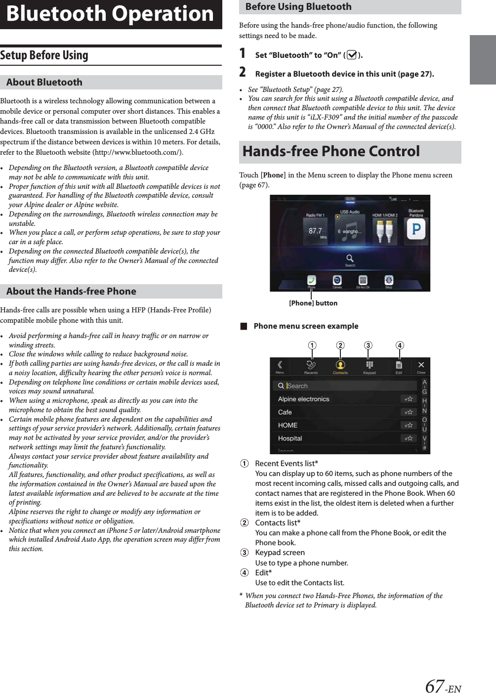 67-ENSetup Before UsingBluetooth is a wireless technology allowing communication between a mobile device or personal computer over short distances. This enables a hands-free call or data transmission between Bluetooth compatible devices. Bluetooth transmission is available in the unlicensed 2.4 GHz spectrum if the distance between devices is within 10 meters. For details, refer to the Bluetooth website (http://www.bluetooth.com/).&bull; Depending on the Bluetooth version, a Bluetooth compatible device may not be able to communicate with this unit.&bull; Proper function of this unit with all Bluetooth compatible devices is not guaranteed. For handling of the Bluetooth compatible device, consult your Alpine dealer or Alpine website.&bull; Depending on the surroundings, Bluetooth wireless connection may be unstable.&bull; When you place a call, or perform setup operations, be sure to stop your car in a safe place.&bull; Depending on the connected Bluetooth compatible device(s), the function may differ. Also refer to the Owner&rsquo;s Manual of the connected device(s).Hands-free calls are possible when using a HFP (Hands-Free Profile) compatible mobile phone with this unit.&bull; Avoid performing a hands-free call in heavy traffic or on narrow or winding streets.&bull; Close the windows while calling to reduce background noise.&bull; If both calling parties are using hands-free devices, or the call is made in a noisy location, difficulty hearing the other person&rsquo;s voice is normal. &bull; Depending on telephone line conditions or certain mobile devices used, voices may sound unnatural.&bull; When using a microphone, speak as directly as you can into the microphone to obtain the best sound quality.&bull; Certain mobile phone features are dependent on the capabilities and settings of your service provider&rsquo;s network. Additionally, certain features may not be activated by your service provider, and/or the provider&rsquo;s network settings may limit the feature&rsquo;s functionality.Always contact your service provider about feature availability and functionality.All features, functionality, and other product specifications, as well as the information contained in the Owner&rsquo;s Manual are based upon the latest available information and are believed to be accurate at the time of printing.Alpine reserves the right to change or modify any information or specifications without notice or obligation.&bull; Notice that when you connect an iPhone 5 or later/Android smartphone which installed Android Auto App, the operation screen may differ from this section.Before using the hands-free phone/audio function, the following settings need to be made.1Set &ldquo;Bluetooth&rdquo; to &ldquo;On&rdquo; ( ).2Register a Bluetooth device in this unit (page 27).&bull; See &ldquo;Bluetooth Setup&rdquo; (page 27).&bull; You can search for this unit using a Bluetooth compatible device, and then connect that Bluetooth compatible device to this unit. The device name of this unit is &ldquo;iLX-F309&rdquo; and the initial number of the passcode is &ldquo;0000.&rdquo; Also refer to the Owner&rsquo;s Manual of the connected device(s).Touch [Phone] in the Menu screen to display the Phone menu screen (page 67).Phone menu screen exampleRecent Events list*You can display up to 60 items, such as phone numbers of the most recent incoming calls, missed calls and outgoing calls, and contact names that are registered in the Phone Book. When 60 items exist in the list, the oldest item is deleted when a further item is to be added.Contacts list*You can make a phone call from the Phone Book, or edit the Phone book.Keypad screenUse to type a phone number.Edit*Use to edit the Contacts list.*When you connect two Hands-Free Phones, the information of the Bluetooth device set to Primary is displayed.Bluetooth OperationAbout BluetoothAbout the Hands-free PhoneBefore Using BluetoothHands-free Phone Control[Phone] button