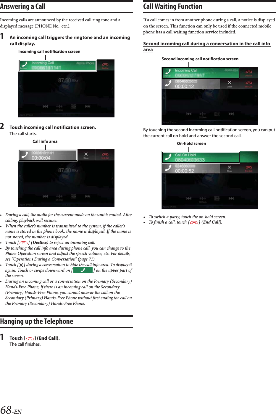 68-ENAnswering a CallIncoming calls are announced by the received call ring tone and a displayed message (PHONE No., etc.).1An incoming call triggers the ringtone and an incoming call display.2Touch incoming call notification screen.The call starts.&bull; During a call, the audio for the current mode on the unit is muted. After calling, playback will resume.&bull; When the caller&rsquo;s number is transmitted to the system, if the caller&rsquo;s name is stored in the phone book, the name is displayed. If the name is not stored, the number is displayed.&bull;Touch [] (Decline) to reject an incoming call.&bull; By touching the call info area during phone call, you can change to the Phone Operation screen and adjust the speech volume, etc. For details, see &ldquo;Operations During a Conversation&rdquo; (page 71).&bull;Touch [] during a conversation to hide the call info area. To display it again, Touch or swipe downward on [] on the upper part of the screen.&bull; During an incoming call or a conversation on the Primary (Secondary) Hands-Free Phone, if there is an incoming call on the Secondary (Primary) Hands-Free Phone, you cannot answer the call on the Secondary (Primary) Hands-Free Phone without first ending the call on the Primary (Secondary) Hands-Free Phone.Hanging up the Telephone1To uc h  [] (End Call).The call finishes.Call Waiting FunctionIf a call comes in from another phone during a call, a notice is displayed on the screen. This function can only be used if the connected mobile phone has a call waiting function service included.Second incoming call during a conversation in the call info areaBy touching the second incoming call notification screen, you can put the current call on hold and answer the second call.&bull; To switch a party, touch the on-hold screen.&bull;To finish a call, touch [] (End Call).Incoming call notification screenCall info areaSecond incoming call notification screenOn-hold screen