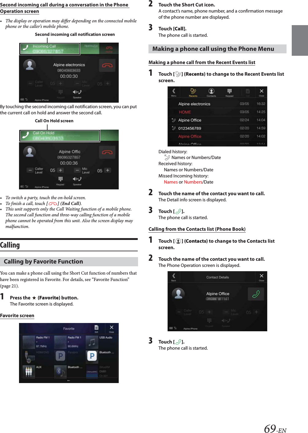 69-ENSecond incoming call during a conversation in the Phone Operation screen&bull; The display or operation may differ depending on the connected mobile phone or the caller&rsquo;s mobile phone.By touching the second incoming call notification screen, you can put the current call on hold and answer the second call.&bull; To switch a party, touch the on-hold screen.&bull;To finish a call, touch [] (End Call).&bull; This unit supports only the Call Waiting function of a mobile phone. The second call function and three-way calling function of a mobile phone cannot be operated from this unit. Also the screen display may malfunction.CallingYou can make a phone call using the Short Cut function of numbers that have been registered in Favorite. For details, see &ldquo;Favorite Function&rdquo; (page 21).1Press the   (Favorite) button.The Favorite screen is displayed.Favorite screen2Touch the Short Cut icon.A contact&rsquo;s name, phone number, and a confirmation message of the phone number are displayed.3To uc h  [Call].The phone call is started.Making a phone call from the Recent Events list1To uc h  [] (Recents) to change to the Recent Events list screen.Dialed history:  Names or Numbers/DateReceived history: Names or Numbers/DateMissed Incoming history: Names or Numbers/Date2Touch the name of the contact you want to call.The Detail info screen is displayed.3To uc h  [].The phone call is started.Calling from the Contacts list (Phone Book)1To uc h  [] (Contacts) to change to the Contacts list screen.2Touch the name of the contact you want to call.The Phone Operation screen is displayed.3To uc h  [].The phone call is started.Calling by Favorite FunctionSecond incoming call notification screenCall On Hold screenMaking a phone call using the Phone Menu