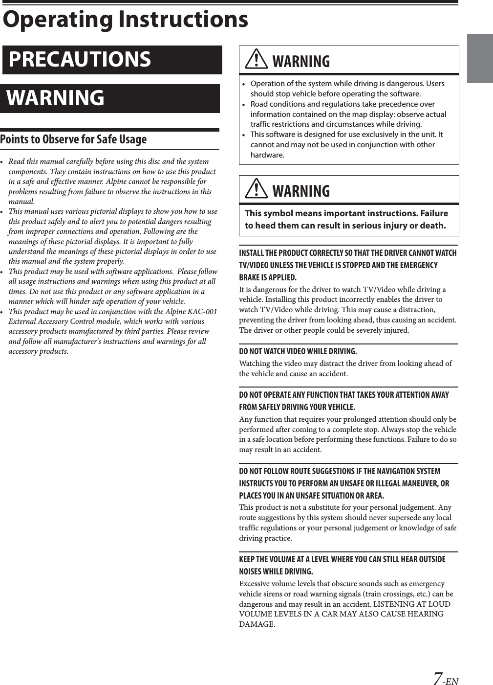 7-ENOperating InstructionsPoints to Observe for Safe Usage&bull; Read this manual carefully before using this disc and the system components. They contain instructions on how to use this product in a safe and effective manner. Alpine cannot be responsible for problems resulting from failure to observe the instructions in this manual.&bull; This manual uses various pictorial displays to show you how to use this product safely and to alert you to potential dangers resulting from improper connections and operation. Following are the meanings of these pictorial displays. It is important to fully understand the meanings of these pictorial displays in order to use this manual and the system properly.&bull; This product may be used with software applications.  Please follow all usage instructions and warnings when using this product at all times. Do not use this product or any software application in a manner which will hinder safe operation of your vehicle.&bull; This product may be used in conjunction with the Alpine KAC-001 External Accessory Control module, which works with various accessory products manufactured by third parties. Please review and follow all manufacturer's instructions and warnings for all accessory products.INSTALL THE PRODUCT CORRECTLY SO THAT THE DRIVER CANNOT WATCH TV/VIDEO UNLESS THE VEHICLE IS STOPPED AND THE EMERGENCY BRAKE IS APPLIED.It is dangerous for the driver to watch TV/Video while driving a vehicle. Installing this product incorrectly enables the driver to watch TV/Video while driving. This may cause a distraction, preventing the driver from looking ahead, thus causing an accident. The driver or other people could be severely injured.DO NOT WATCH VIDEO WHILE DRIVING.Watching the video may distract the driver from looking ahead of the vehicle and cause an accident.DO NOT OPERATE ANY FUNCTION THAT TAKES YOUR ATTENTION AWAY FROM SAFELY DRIVING YOUR VEHICLE.Any function that requires your prolonged attention should only be performed after coming to a complete stop. Always stop the vehicle in a safe location before performing these functions. Failure to do so may result in an accident.DO NOT FOLLOW ROUTE SUGGESTIONS IF THE NAVIGATION SYSTEM INSTRUCTS YOU TO PERFORM AN UNSAFE OR ILLEGAL MANEUVER, OR PLACES YOU IN AN UNSAFE SITUATION OR AREA.This product is not a substitute for your personal judgement. Any route suggestions by this system should never supersede any local traffic regulations or your personal judgement or knowledge of safe driving practice.KEEP THE VOLUME AT A LEVEL WHERE YOU CAN STILL HEAR OUTSIDE NOISES WHILE DRIVING.Excessive volume levels that obscure sounds such as emergency vehicle sirens or road warning signals (train crossings, etc.) can be dangerous and may result in an accident. LISTENING AT LOUD VOLUME LEVELS IN A CAR MAY ALSO CAUSE HEARING DAMAGE.PRECAUTIONSWARNINGWARNING&bull;Operation of the system while driving is dangerous. Users should stop vehicle before operating the software.&bull;Road conditions and regulations take precedence over information contained on the map display: observe actual traffic restrictions and circumstances while driving.&bull;This software is designed for use exclusively in the unit. It cannot and may not be used in conjunction with other hardware.WARNINGThis symbol means important instructions. Failure to heed them can result in serious injury or death.