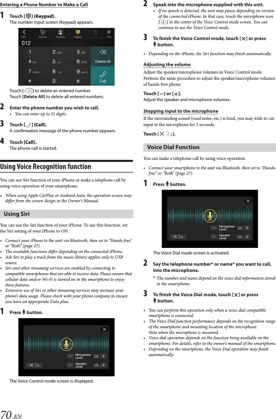 70-ENEntering a Phone Number to Make a Call1To uc h  [ ] (Keypad).The number input screen (Keypad) appears.Touch [] to delete an entered number.Touch [Delete All] to delete all entered numbers.2Enter the phone number you wish to call.&bull; You can enter up to 31 digits.3To uc h  [] (Call).A confirmation message of the phone number appears.4To uc h  [Call].The phone call is started.Using Voice Recognition functionYou can use Siri function of your iPhone or make a telephone call by using voice operation of your smartphone.&bull; When using Apple CarPlay or Android Auto, the operation screen may differ from the screen design in the Owner&rsquo;s Manual. You can use the Siri function of your iPhone. To use this function, set the Siri setting of your iPhone to ON.&bull; Connect your iPhone to the unit via Bluetooth, then set to &ldquo;Hands-free&rdquo; or &ldquo;Both&rdquo; (page 27).&bull; The available functions differ depending on the connected iPhone.&bull; Ask Siri to play a track from the music library applies only to USB source.&bull; Siri and other streaming services are enabled by connecting to compatible smartphones that are able to receive data. Please ensure that cellular data and/or Wi-Fi is turned on in the smartphone to enjoy these features.&bull; Extensive use of Siri or other streaming services may increase your phone&rsquo;s data usage. Please check with your phone company to ensure you have an appropriate Data plan.1Press  button.The Voice Control mode screen is displayed.2Speak into the microphone supplied with this unit.&bull; If no speech is detected, the unit may pause depending on version of the connected iPhone. In that case, touch the microphone icon [] in the center of the Voice Control mode screen. You can continue to use the Voice Control mode.3To finish the Voice Control mode, touch [ ] or press  button.&bull; Depending on the iPhone, the Siri function may finish automatically.Adjusting the volumeAdjust the speaker/microphone volumes in Voice Control mode. Perform the same procedure to adjust the speaker/microphone volumes of hands-free phone.To uc h  [] or [].Adjust the speaker and microphone volumes.Stopping input to the microphoneIf the surrounding sound (road noise, etc.) is loud, you may wish to cut input to the microphone for 3 seconds.Touch [ ].You can make a telephone call by using voice operation.&bull; Connect your smartphone to the unit via Bluetooth, then set to &ldquo;Hands-free&rdquo; or &ldquo;Both&rdquo; (page 27).1Press  button.The Voice Dial mode screen is activated.2Say the telephone number* or name* you want to call, into the microphone.*The number and name depend on the voice dial information stored in the smartphone.3To finish the Voice Dial mode, touch [ ] or press  button.&bull; You can perform this operation only when a voice dial compatible smartphone is connected.&bull; The Voice Dial function performance depends on the recognition range of the smartphone and mounting location of the microphone. Note when the microphone is mounted.&bull; Voice dial operation depends on the function being available on the smartphone. For details, refer to the owner&rsquo;s manual of the smartphone.&bull; Depending on the smartphone, the Voice Dial operation may finish automatically.Using SiriVoice Dial Function