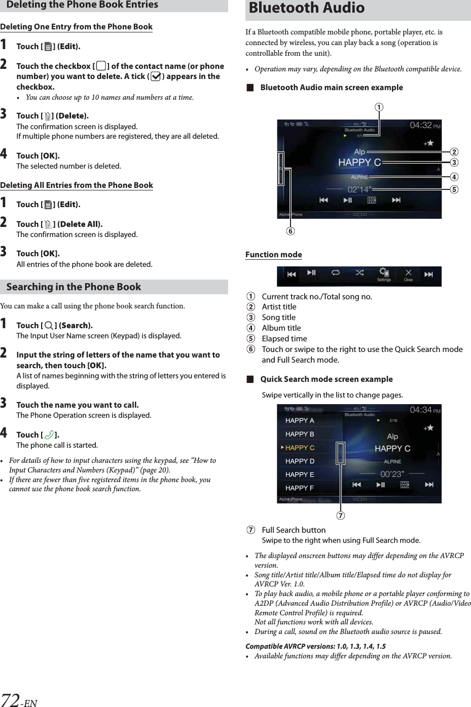 72-ENDeleting One Entry from the Phone Book1To uc h  [] (Edit).2Touch the checkbox [] of the contact name (or phone number) you want to delete. A tick ( ) appears in the checkbox.&bull; You can choose up to 10 names and numbers at a time.3To uc h  [ ] (Delete).The confirmation screen is displayed.If multiple phone numbers are registered, they are all deleted.4To uc h  [OK].The selected number is deleted.Deleting All Entries from the Phone Book1To uc h  [] (Edit).2To uc h  [ ] (Delete All).The confirmation screen is displayed.3To uc h  [OK].All entries of the phone book are deleted.You can make a call using the phone book search function.1To uc h  [] (Search).The Input User Name screen (Keypad) is displayed.2Input the string of letters of the name that you want to search, then touch [OK].A list of names beginning with the string of letters you entered is displayed.3Touch the name you want to call.The Phone Operation screen is displayed.4To uc h  [].The phone call is started.&bull; For details of how to input characters using the keypad, see &ldquo;How to Input Characters and Numbers (Keypad)&rdquo; (page 20).&bull; If there are fewer than five registered items in the phone book, you cannot use the phone book search function.If a Bluetooth compatible mobile phone, portable player, etc. is connected by wireless, you can play back a song (operation is controllable from the unit).&bull; Operation may vary, depending on the Bluetooth compatible device.Bluetooth Audio main screen exampleFunction modeCurrent track no./Total song no.Artist titleSong titleAlbum titleElapsed timeTouch or swipe to the right to use the Quick Search mode and Full Search mode.Quick Search mode screen exampleSwipe vertically in the list to change pages.Full Search buttonSwipe to the right when using Full Search mode.&bull; The displayed onscreen buttons may differ depending on the AVRCP version.&bull; Song title/Artist title/Album title/Elapsed time do not display for AVRCP Ver. 1.0.&bull; To play back audio, a mobile phone or a portable player conforming to A2DP (Advanced Audio Distribution Profile) or AVRCP (Audio/Video Remote Control Profile) is required. Not all functions work with all devices.&bull; During a call, sound on the Bluetooth audio source is paused.Compatible AVRCP versions: 1.0, 1.3, 1.4, 1.5&bull; Available functions may differ depending on the AVRCP version.Deleting the Phone Book EntriesSearching in the Phone BookBluetooth Audio
