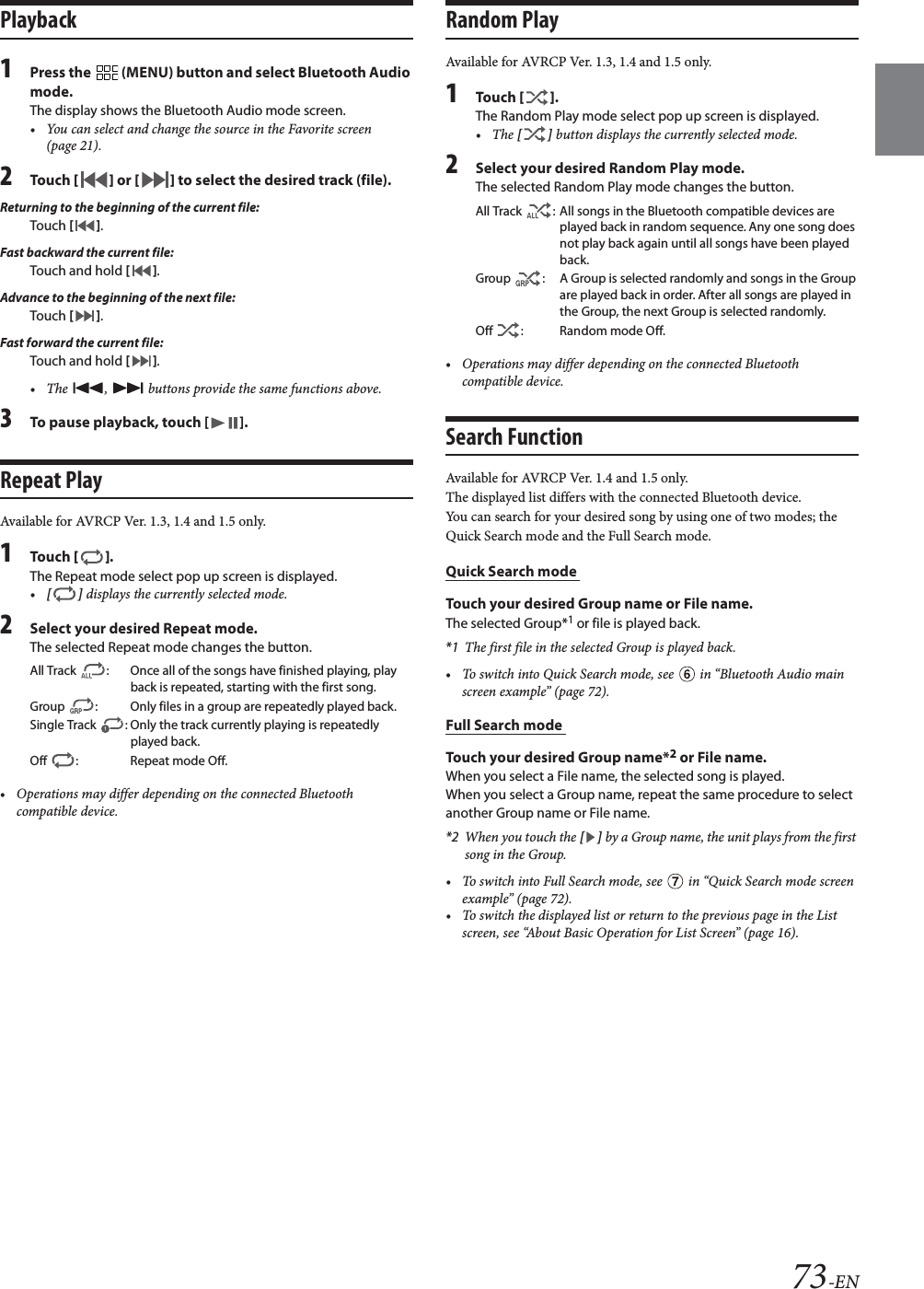 73-ENPlayback1Press the   (MENU) button and select Bluetooth Audio mode.The display shows the Bluetooth Audio mode screen.&bull; You can select and change the source in the Favorite screen (page 21).2To uc h  [] or [] to select the desired track (file).Returning to the beginning of the current file:Touch [].Fast backward the current file:Touch and hold [].Advance to the beginning of the next file:Touch [].Fast forward the current file:Touch and hold [].&bull; The  ,   buttons provide the same functions above.3To pause playback, touch [ ].Repeat PlayAvailable for AVRCP Ver. 1.3, 1.4 and 1.5 only.1To uc h  [].The Repeat mode select pop up screen is displayed.&bull;[] displays the currently selected mode.2Select your desired Repeat mode.The selected Repeat mode changes the button.&bull; Operations may differ depending on the connected Bluetooth compatible device.Random PlayAvailable for AVRCP Ver. 1.3, 1.4 and 1.5 only.1To uc h  [].The Random Play mode select pop up screen is displayed.&bull;The [] button displays the currently selected mode.2Select your desired Random Play mode.The selected Random Play mode changes the button.&bull; Operations may differ depending on the connected Bluetooth compatible device.Search FunctionAvailable for AVRCP Ver. 1.4 and 1.5 only.The displayed list differs with the connected Bluetooth device. You can search for your desired song by using one of two modes; the Quick Search mode and the Full Search mode.Quick Search mode Touch your desired Group name or File name.The selected Group*1 or file is played back.*1 The first file in the selected Group is played back.&bull; To switch into Quick Search mode, see   in &ldquo;Bluetooth Audio main screen example&rdquo; (page 72).Full Search mode Touch your desired Group name*2 or File name.When you select a File name, the selected song is played.When you select a Group name, repeat the same procedure to select another Group name or File name.*2 When you touch the [] by a Group name, the unit plays from the first song in the Group.&bull; To switch into Full Search mode, see   in &ldquo;Quick Search mode screen example&rdquo; (page 72).&bull; To switch the displayed list or return to the previous page in the List screen, see &ldquo;About Basic Operation for List Screen&rdquo; (page 16).All Track  : Once all of the songs have finished playing, play back is repeated, starting with the first song.Group  : Only files in a group are repeatedly played back.Single Track  : Only the track currently playing is repeatedly played back.Off  : Repeat mode Off.All Track  : All songs in the Bluetooth compatible devices are played back in random sequence. Any one song does not play back again until all songs have been played back.Group  : A Group is selected randomly and songs in the Group are played back in order. After all songs are played in the Group, the next Group is selected randomly.Off : Random mode Off.