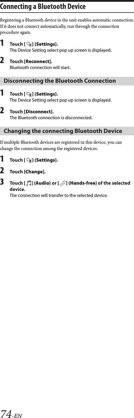 74-ENConnecting a Bluetooth DeviceRegistering a Bluetooth device in the unit enables automatic connection.If it does not connect automatically, run through the connection procedure again.1To uc h  [] (Settings).The Device Setting select pop up screen is displayed.2To uc h  [Reconnect].Bluetooth connection will start.1To uc h  [] (Settings).The Device Setting select pop up screen is displayed.2To uc h  [Disconnect].The Bluetooth connection is disconnected.If multiple Bluetooth devices are registered in this device, you can change the connection among the registered devices.1To uc h  [] (Settings).2To uc h  [Change].3To uc h  [] (Audio) or [ ] (Hands-free) of the selected device.The connection will transfer to the selected device. Disconnecting the Bluetooth ConnectionChanging the connecting Bluetooth Device