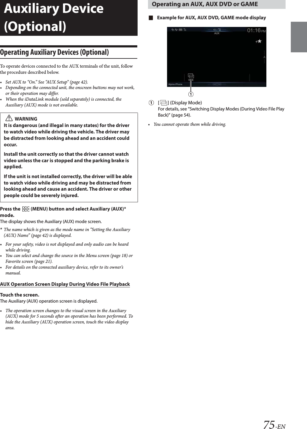 75-ENOperating Auxiliary Devices (Optional)To operate devices connected to the AUX terminals of the unit, follow the procedure described below.&bull; Set AUX to &ldquo;On.&rdquo; See &ldquo;AUX Setup&rdquo; (page 42).&bull; Depending on the connected unit, the onscreen buttons may not work, or their operation may differ.&bull; When the iDataLink module (sold separately) is connected, the Auxiliary (AUX) mode is not available.Press the   (MENU) button and select Auxiliary (AUX)* mode.The display shows the Auxiliary (AUX) mode screen.*The name which is given as the mode name in &ldquo;Setting the Auxiliary (AUX) Name&rdquo; (page 42) is displayed.&bull; For your safety, video is not displayed and only audio can be heard while driving.&bull; You can select and change the source in the Menu screen (page 18) or Favorite screen (page 21).&bull; For details on the connected auxiliary device, refer to its owner&rsquo;s manual.AUX Operation Screen Display During Video File PlaybackTouch the screen.The Auxiliary (AUX) operation screen is displayed.&bull; The operation screen changes to the visual screen in the Auxiliary (AUX) mode for 5 seconds after an operation has been performed. To hide the Auxiliary (AUX) operation screen, touch the video display area.Example for AUX, AUX DVD, GAME mode display[] (Display Mode)For details, see &ldquo;Switching Display Modes (During Video File Play Back)&rdquo; (page 54).&bull; You cannot operate them while driving.Auxiliary Device (Optional)WARNINGIt is dangerous (and illegal in many states) for the driver to watch video while driving the vehicle. The driver may be distracted from looking ahead and an accident could occur.Install the unit correctly so that the driver cannot watch video unless the car is stopped and the parking brake is applied.If the unit is not installed correctly, the driver will be able to watch video while driving and may be distracted from looking ahead and cause an accident. The driver or other people could be severely injured.Operating an AUX, AUX DVD or GAME