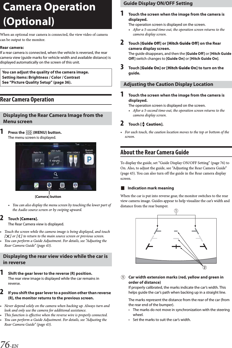 76-ENWhen an optional rear camera is connected, the view video of camera can be output to the monitor.Rear camera:If a rear camera is connected, when the vehicle is reversed, the rear camera view (guide marks for vehicle width and available distance) is displayed automatically on the screen of this unit.Rear Camera Operation1Press the   (MENU) button.The menu screen is displayed.&bull; You can also display the menu screen by touching the lower part of the Audio source screen or by swiping upward.2To uc h  [Camera].The Rear Camera view is displayed.&bull; Touch the screen while the camera image is being displayed, and touch [] or [] to return to the main source screen or previous screen.&bull; You can perform a Guide Adjustment. For details, see &ldquo;Adjusting the Rear Camera Guide&rdquo; (page 43).1Shift the gear lever to the reverse (R) position.The rear view image is displayed while the car remains in reverse.2If you shift the gear lever to a position other than reverse (R), the monitor returns to the previous screen.&bull; Never depend solely on the camera when backing up. Always turn and look and only use the camera for additional assistance.&bull; This function is effective when the reverse wire is properly connected.&bull; You can perform a Guide Adjustment. For details, see &ldquo;Adjusting the Rear Camera Guide&rdquo; (page 43).1Touch the screen when the image from the camera is displayed. The operation screen is displayed on the screen.&bull; After a 5-second time-out, the operation screen returns to the camera display screen.2To uc h  [Guide Off] or [Hitch Guide Off] on the Rear camera display screen.The guide disappears, and then the [Guide Off] or [Hitch Guide Off] switch changes to [Guide On] or [Hitch Guide On].3To uc h  [Guide On] or [Hitch Guide On] to turn on the guide.1Touch the screen when the image from the camera is displayed. The operation screen is displayed on the screen.&bull; After a 5-second time-out, the operation screen returns to the camera display screen.2To uc h  [ Caution].&bull; For each touch, the caution location moves to the top or bottom of the screen. About the Rear Camera GuideTo display the guide, set &ldquo;Guide Display ON/OFF Setting&rdquo; (page 76) to On. Also, to adjust the guide, see &ldquo;Adjusting the Rear Camera Guide&rdquo; (page 43). You can also turn off the guide in the Rear camera display screen.Indication mark meaningWhen the car is put into reverse gear, the monitor switches to the rear view camera image. Guides appear to help visualize the car&rsquo;s width and distance from the rear bumper.Car width extension marks (red, yellow and green in order of distance)If properly calibrated, the marks indicate the car&rsquo;s width. This helps guide the car&rsquo;s path when backing up in a straight line.The marks represent the distance from the rear of the car (from the rear end of the bumper).&bull; The marks do not move in synchronization with the steering wheel.&bull; Set the marks to suit the car&rsquo;s width.Camera Operation (Optional)You can adjust the quality of the camera image.Setting items: Brightness / Color / ContrastSee &ldquo;Picture Quality Setup&rdquo; (page 36).Displaying the Rear Camera Image from the Menu screenDisplaying the rear view video while the car is in reverse[Camera] buttonGuide Display ON/OFF SettingAdjusting the Caution Display Location