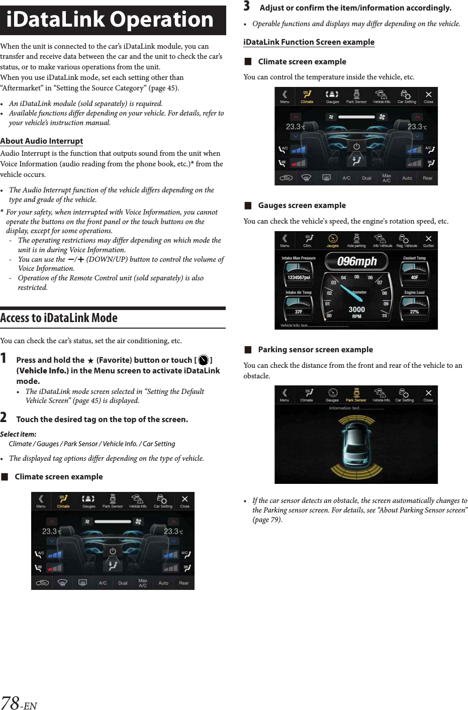 78-ENWhen the unit is connected to the car&rsquo;s iDataLink module, you can transfer and receive data between the car and the unit to check the car&rsquo;s status, or to make various operations from the unit.When you use iDataLink mode, set each setting other than &ldquo;Aftermarket&rdquo; in &ldquo;Setting the Source Category&rdquo; (page 45).&bull; An iDataLink module (sold separately) is required.&bull; Available functions differ depending on your vehicle. For details, refer to your vehicle&rsquo;s instruction manual.About Audio InterruptAudio Interrupt is the function that outputs sound from the unit when Voice Information (audio reading from the phone book, etc.)* from the vehicle occurs.&bull; The Audio Interrupt function of the vehicle differs depending on the type and grade of the vehicle.*For your safety, when interrupted with Voice Information, you cannot operate the buttons on the front panel or the touch buttons on the display, except for some operations.- The operating restrictions may differ depending on which mode the unit is in during Voice Information.- You can use the  /  (DOWN/UP) button to control the volume of Voice  Infor mation.- Operation of the Remote Control unit (sold separately) is also restricted.Access to iDataLink ModeYou can check the car&rsquo;s status, set the air conditioning, etc.1Press and hold the   (Favorite) button or touch [] (Vehicle Info.) in the Menu screen to activate iDataLink mode.&bull; The iDataLink mode screen selected in &ldquo;Setting the Default Vehicle Screen&rdquo; (page 45) is displayed.2Touch the desired tag on the top of the screen.Select item:Climate / Gauges / Park Sensor / Vehicle Info. / Car Setting&bull; The displayed tag options differ depending on the type of vehicle.Climate screen example3Adjust or confirm the item/information accordingly.&bull; Operable functions and displays may differ depending on the vehicle.iDataLink Function Screen exampleClimate screen exampleYou can control the temperature inside the vehicle, etc.Gauges screen exampleYou can check the vehicle's speed, the engine's rotation speed, etc.Parking sensor screen exampleYou can check the distance from the front and rear of the vehicle to an obstacle.&bull; If the car sensor detects an obstacle, the screen automatically changes to the Parking sensor screen. For details, see &ldquo;About Parking Sensor screen&rdquo; (page 79).iDataLink Operation