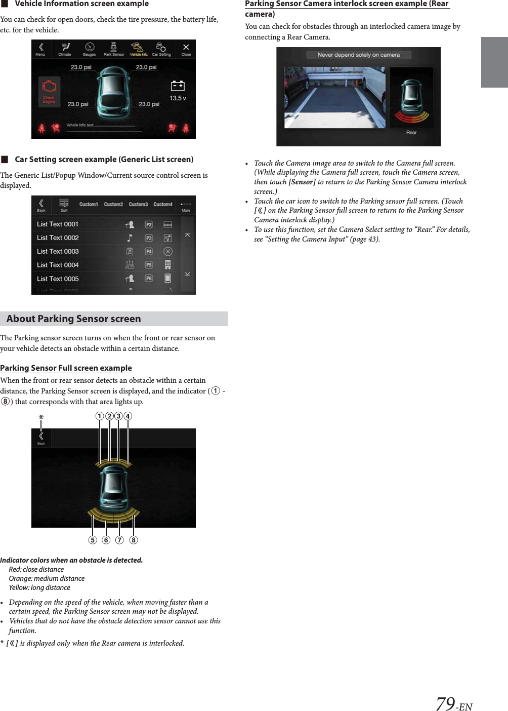 79-ENVehicle Information screen exampleYou can check for open doors, check the tire pressure, the battery life, etc. for the vehicle.Car Setting screen example (Generic List screen)The Generic List/Popup Window/Current source control screen is displayed.The Parking sensor screen turns on when the front or rear sensor on your vehicle detects an obstacle within a certain distance.Parking Sensor Full screen exampleWhen the front or rear sensor detects an obstacle within a certain distance, the Parking Sensor screen is displayed, and the indicator (  - ) that corresponds with that area lights up.Indicator colors when an obstacle is detected.Red: close distanceOrange: medium distanceYellow: long distance&bull; Depending on the speed of the vehicle, when moving faster than a certain speed, the Parking Sensor screen may not be displayed.&bull; Vehicles that do not have the obstacle detection sensor cannot use this function.*[] is displayed only when the Rear camera is interlocked.Parking Sensor Camera interlock screen example (Rear camera)You can check for obstacles through an interlocked camera image by connecting a Rear Camera.&bull; Touch the Camera image area to switch to the Camera full screen. (While displaying the Camera full screen, touch the Camera screen, then touch [Sensor] to return to the Parking Sensor Camera interlock screen.)&bull; Touch the car icon to switch to the Parking sensor full screen. (Touch [] on the Parking Sensor full screen to return to the Parking Sensor Camera interlock display.)&bull; To use this function, set the Camera Select setting to &ldquo;Rear.&rdquo; For details, see &ldquo;Setting the Camera Input&rdquo; (page 43).About Parking Sensor screen