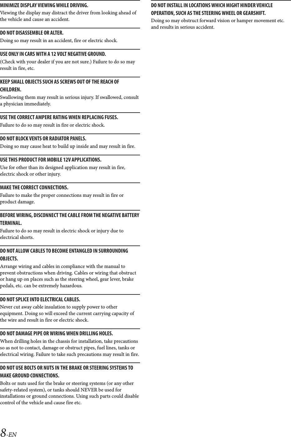 8-ENMINIMIZE DISPLAY VIEWING WHILE DRIVING.Viewing the display may distract the driver from looking ahead of the vehicle and cause an accident.DO NOT DISASSEMBLE OR ALTER.Doing so may result in an accident, fire or electric shock.USE ONLY IN CARS WITH A 12 VOLT NEGATIVE GROUND.(Check with your dealer if you are not sure.) Failure to do so may result in fire, etc.KEEP SMALL OBJECTS SUCH AS SCREWS OUT OF THE REACH OF CHILDREN.Swallowing them may result in serious injury. If swallowed, consult a physician immediately.USE THE CORRECT AMPERE RATING WHEN REPLACING FUSES.Failure to do so may result in fire or electric shock.DO NOT BLOCK VENTS OR RADIATOR PANELS.Doing so may cause heat to build up inside and may result in fire.USE THIS PRODUCT FOR MOBILE 12V APPLICATIONS.Use for other than its designed application may result in fire, electric shock or other injury.MAKE THE CORRECT CONNECTIONS.Failure to make the proper connections may result in fire or product damage.BEFORE WIRING, DISCONNECT THE CABLE FROM THE NEGATIVE BATTERY TERMINAL.Failure to do so may result in electric shock or injury due to electrical shorts.DO NOT ALLOW CABLES TO BECOME ENTANGLED IN SURROUNDING OBJECTS.Arrange wiring and cables in compliance with the manual to prevent obstructions when driving. Cables or wiring that obstruct or hang up on places such as the steering wheel, gear lever, brake pedals, etc. can be extremely hazardous.DO NOT SPLICE INTO ELECTRICAL CABLES.Never cut away cable insulation to supply power to other equipment. Doing so will exceed the current carrying capacity of the wire and result in fire or electric shock.DO NOT DAMAGE PIPE OR WIRING WHEN DRILLING HOLES.When drilling holes in the chassis for installation, take precautions so as not to contact, damage or obstruct pipes, fuel lines, tanks or electrical wiring. Failure to take such precautions may result in fire.DO NOT USE BOLTS OR NUTS IN THE BRAKE OR STEERING SYSTEMS TO MAKE GROUND CONNECTIONS.Bolts or nuts used for the brake or steering systems (or any other safety-related system), or tanks should NEVER be used for installations or ground connections. Using such parts could disable control of the vehicle and cause fire etc.DO NOT INSTALL IN LOCATIONS WHICH MIGHT HINDER VEHICLE OPERATION, SUCH AS THE STEERING WHEEL OR GEARSHIFT.Doing so may obstruct forward vision or hamper movement etc. and results in serious accident.