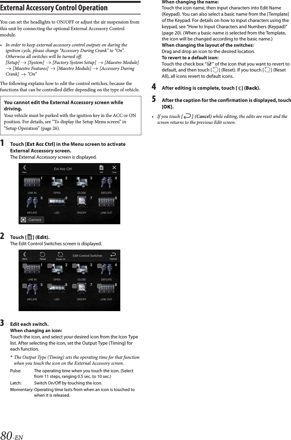 80-ENExternal Accessory Control OperationYou can set the headlights to ON/OFF or adjust the air suspension from this unit by connecting the optional External Accessory Control module.&bull; In order to keep external accessory control outputs on during the ignition cycle, please change &ldquo;Accessory During Crank&rdquo; to &ldquo;On&rdquo;. Otherwise all switches will be turned off.[Setup]   [System]   [Factory System Setup]   [Maestro Module]  [Maestro Features]   [Maestro Module]   [Accessory During Crank]  &ldquo;On&rdquo;The following explains how to edit the control switches, because the functions that can be controlled differ depending on the type of vehicle.1To uc h  [Ext Acc Ctrl] in the Menu screen to activate External Accessory screen.The External Accessory screen is displayed.2To uc h  [] (Edit).The Edit Control Switches screen is displayed.3Edit each switch.When changing an icon:Touch the icon, and select your desired icon from the Icon Type list. After selecting the icon, set the Output Type (Timing) for each function.*The Output Type (Timing) sets the operating time for that function when you touch the icon on the External Accessory screen.When changing the name:Touch the icon name, then input characters into Edit Name (Keypad). You can also select a basic name from the [Template] of the Keypad. For details on how to input characters using the keypad, see &ldquo;How to Input Characters and Numbers (Keypad)&rdquo; (page 20). (When a basic name is selected from the Template, the icon will be changed according to the basic name.)When changing the layout of the switches:Drag and drop an icon to the desired location.To revert to a default icon:Touch the check box &ldquo; &rdquo; of the icon that you want to revert to default, and then touch [ ] (Reset). If you touch [ ] (Reset All), all icons revert to default icons.4After editing is complete, touch [] (Back).5After the caption for the confirmation is displayed, touch [OK].&bull; If you touch [] (Cancel) while editing, the edits are reset and the screen returns to the previous Edit screen. You cannot edit the External Accessory screen while driving.Your vehicle must be parked with the ignition key in the ACC or ON position. For details, see &ldquo;To display the Setup Menu screen&rdquo; in &ldquo;Setup Operation&rdquo; (page 26).Pulse: The operating time when you touch the icon. (Select from 11 steps, ranging 0.5 sec. to 10 sec.)Latch: Switch On/Off by touching the icon.Momentary: Operating time lasts from when an icon is touched to when it is released.