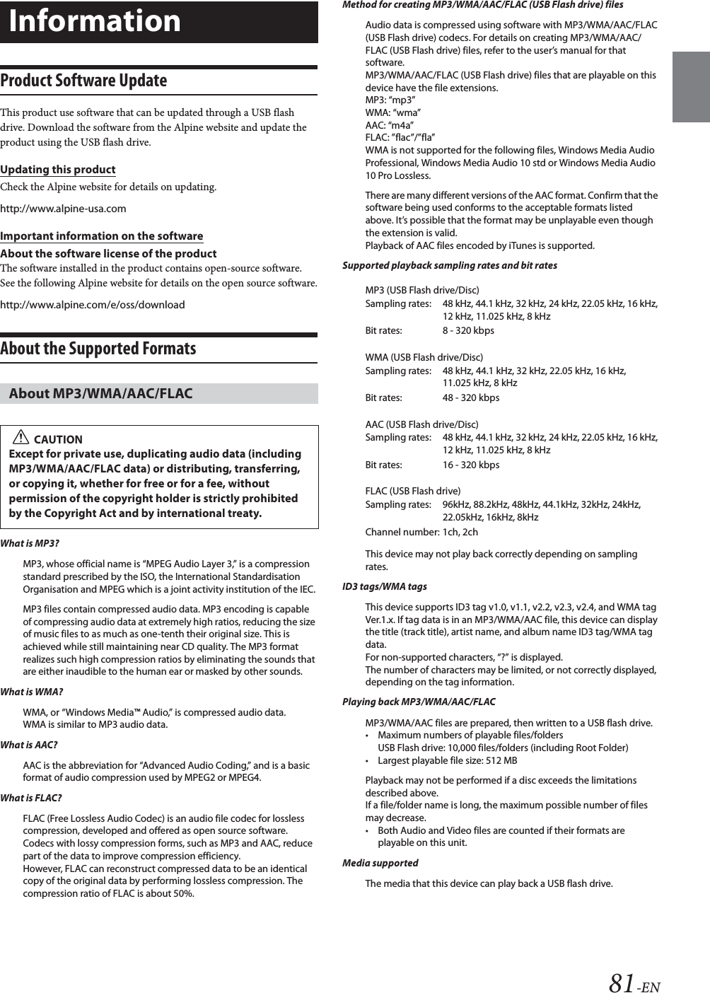 81-ENProduct Software UpdateThis product use software that can be updated through a USB flash drive. Download the software from the Alpine website and update the product using the USB flash drive.Updating this productCheck the Alpine website for details on updating. http://www.alpine-usa.comImportant information on the softwareAbout the software license of the productThe software installed in the product contains open-source software.See the following Alpine website for details on the open source software.http://www.alpine.com/e/oss/downloadAbout the Supported Formats What is MP3?MP3, whose official name is &ldquo;MPEG Audio Layer 3,&rdquo; is a compression standard prescribed by the ISO, the International Standardisation Organisation and MPEG which is a joint activity institution of the IEC.MP3 files contain compressed audio data. MP3 encoding is capable of compressing audio data at extremely high ratios, reducing the size of music files to as much as one-tenth their original size. This is achieved while still maintaining near CD quality. The MP3 format realizes such high compression ratios by eliminating the sounds that are either inaudible to the human ear or masked by other sounds.What is WMA?WMA, or &ldquo;Windows Media&trade; Audio,&rdquo; is compressed audio data.WMA is similar to MP3 audio data.What is AAC?AAC is the abbreviation for &ldquo;Advanced Audio Coding,&rdquo; and is a basic format of audio compression used by MPEG2 or MPEG4.What is FLAC?FLAC (Free Lossless Audio Codec) is an audio file codec for lossless compression, developed and offered as open source software. Codecs with lossy compression forms, such as MP3 and AAC, reduce part of the data to improve compression efficiency. However, FLAC can reconstruct compressed data to be an identical copy of the original data by performing lossless compression. The compression ratio of FLAC is about 50%.Method for creating MP3/WMA/AAC/FLAC (USB Flash drive) filesAudio data is compressed using software with MP3/WMA/AAC/FLAC (USB Flash drive) codecs. For details on creating MP3/WMA/AAC/FLAC (USB Flash drive) files, refer to the user&rsquo;s manual for that software.MP3/WMA/AAC/FLAC (USB Flash drive) files that are playable on this device have the file extensions.MP3: &ldquo;mp3&rdquo;WMA: &ldquo;wma&rdquo;AAC: &ldquo;m4a&rdquo;FLAC: &rdquo;flac&rdquo;/&rdquo;fla&rdquo;WMA is not supported for the following files, Windows Media Audio Professional, Windows Media Audio 10 std or Windows Media Audio 10 Pro Lossless.There are many different versions of the AAC format. Confirm that the software being used conforms to the acceptable formats listed above. It&rsquo;s possible that the format may be unplayable even though the extension is valid. Playback of AAC files encoded by iTunes is supported.Supported playback sampling rates and bit ratesMP3 (USB Flash drive/Disc)WMA (USB Flash drive/Disc)AAC (USB Flash drive/Disc)FLAC (USB Flash drive)This device may not play back correctly depending on sampling rates.ID3 tags/WMA tagsThis device supports ID3 tag v1.0, v1.1, v2.2, v2.3, v2.4, and WMA tag Ver.1.x. If tag data is in an MP3/WMA/AAC file, this device can display the title (track title), artist name, and album name ID3 tag/WMA tag data.For non-supported characters, &ldquo;?&rdquo; is displayed.The number of characters may be limited, or not correctly displayed, depending on the tag information.Playing back MP3/WMA/AAC/FLACMP3/WMA/AAC files are prepared, then written to a USB flash drive.&bull; Maximum numbers of playable files/foldersUSB Flash drive: 10,000 files/folders (including Root Folder)&bull; Largest playable file size: 512 MBPlayback may not be performed if a disc exceeds the limitations described above.If a file/folder name is long, the maximum possible number of files may decrease.&bull; Both Audio and Video files are counted if their formats are playable on this unit.Media supportedThe media that this device can play back a USB flash drive.InformationAbout MP3/WMA/AAC/FLACCAUTIONExcept for private use, duplicating audio data (including MP3/WMA/AAC/FLAC data) or distributing, transferring, or copying it, whether for free or for a fee, without permission of the copyright holder is strictly prohibited by the Copyright Act and by international treaty.Sampling rates: 48 kHz, 44.1 kHz, 32 kHz, 24 kHz, 22.05 kHz, 16 kHz, 12 kHz, 11.025 kHz, 8 kHzBit rates: 8 - 320 kbpsSampling rates: 48 kHz, 44.1 kHz, 32 kHz, 22.05 kHz, 16 kHz, 11.025 kHz, 8 kHzBit rates: 48 - 320 kbpsSampling rates: 48 kHz, 44.1 kHz, 32 kHz, 24 kHz, 22.05 kHz, 16 kHz, 12 kHz, 11.025 kHz, 8 kHzBit rates: 16 - 320 kbpsSampling rates: 96kHz, 88.2kHz, 48kHz, 44.1kHz, 32kHz, 24kHz, 22.05kHz, 16kHz, 8kHzChannel number: 1ch, 2ch