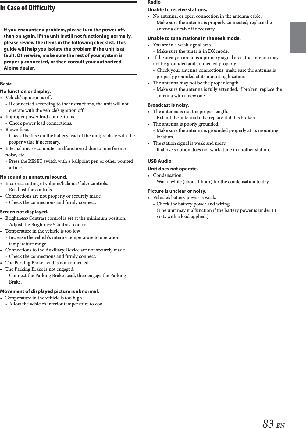 83-ENIn Case of DifficultyBasicNo function or display.&bull; Vehicle&rsquo;s ignition is off.- If connected according to the instructions, the unit will not operate with the vehicle&rsquo;s ignition off.&bull; Improper power lead connections.- Check power lead connections.&bull;Blown fuse.- Check the fuse on the battery lead of the unit; replace with the proper value if necessary.&bull; Internal micro-computer malfunctioned due to interference noise, etc.- Press the RESET switch with a ballpoint pen or other pointed article.No sound or unnatural sound.&bull; Incorrect setting of volume/balance/fader controls.- Readjust the controls.&bull; Connections are not properly or securely made.- Check the connections and firmly connect.Screen not displayed.&bull; Brightness/Contrast control is set at the minimum position.- Adjust the Brightness/Contrast control.&bull; Temperature in the vehicle is too low.- Increase the vehicle&rsquo;s interior temperature to operation temperature range.&bull; Connections to the Auxiliary Device are not securely made.- Check the connections and firmly connect.&bull; The Parking Brake Lead is not connected.&bull; The Parking Brake is not engaged.- Connect the Parking Brake Lead, then engage the Parking Brake.Movement of displayed picture is abnormal.&bull; Temperature in the vehicle is too high.- Allow the vehicle&rsquo;s interior temperature to cool.RadioUnable to receive stations.&bull; No antenna, or open connection in the antenna cable.- Make sure the antenna is properly connected; replace the antenna or cable if necessary.Unable to tune stations in the seek mode.&bull; You are in a weak signal area.- Make sure the tuner is in DX mode.&bull; If the area you are in is a primary signal area, the antenna may not be grounded and connected properly.- Check your antenna connections; make sure the antenna is properly grounded at its mounting location.&bull; The antenna may not be the proper length.- Make sure the antenna is fully extended; if broken, replace the antenna with a new one.Broadcast is noisy.&bull; The antenna is not the proper length.- Extend the antenna fully; replace it if it is broken.&bull; The antenna is poorly grounded.- Make sure the antenna is grounded properly at its mounting location.&bull; The station signal is weak and noisy.- If above solution does not work, tune in another station.USB AudioUnit does not operate.&bull; Condensation.- Wait a while (about 1 hour) for the condensation to dry.Picture is unclear or noisy.&bull; Vehicle&rsquo;s battery power is weak.-Check the battery power and wiring.(The unit may malfunction if the battery power is under 11 volts with a load applied.)If you encounter a problem, please turn the power off, then on again. If the unit is still not functioning normally, please review the items in the following checklist. This guide will help you isolate the problem if the unit is at fault. Otherwise, make sure the rest of your system is properly connected, or then consult your authorized Alpine dealer.