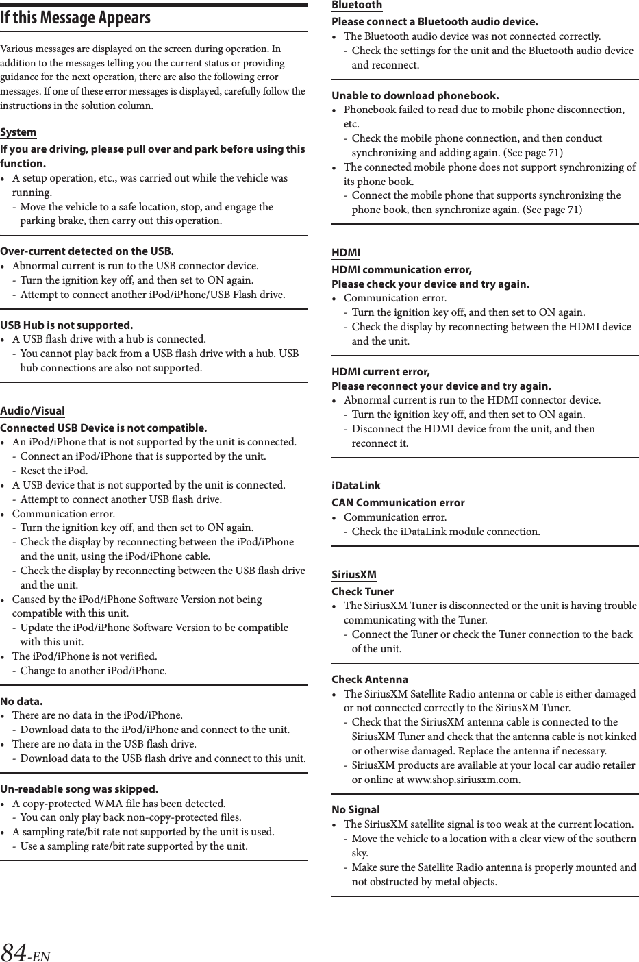 84-ENIf this Message AppearsVarious messages are displayed on the screen during operation. In addition to the messages telling you the current status or providing guidance for the next operation, there are also the following error messages. If one of these error messages is displayed, carefully follow the instructions in the solution column.SystemIf you are driving, please pull over and park before using this function.&bull; A setup operation, etc., was carried out while the vehicle was running.- Move the vehicle to a safe location, stop, and engage the parking brake, then carry out this operation.Over-current detected on the USB.&bull; Abnormal current is run to the USB connector device.- Turn the ignition key off, and then set to ON again.- Attempt to connect another iPod/iPhone/USB Flash drive.USB Hub is not supported.&bull; A USB flash drive with a hub is connected.- You cannot play back from a USB flash drive with a hub. USB hub connections are also not supported.Audio/VisualConnected USB Device is not compatible.&bull; An iPod/iPhone that is not supported by the unit is connected.- Connect an iPod/iPhone that is supported by the unit.- Reset the iPod.&bull; A USB device that is not supported by the unit is connected.- Attempt to connect another USB flash drive.&bull;Communication error.- Turn the ignition key off, and then set to ON again.- Check the display by reconnecting between the iPod/iPhone and the unit, using the iPod/iPhone cable.- Check the display by reconnecting between the USB flash drive and the unit.&bull; Caused by the iPod/iPhone Software Version not being compatible with this unit.- Update the iPod/iPhone Software Version to be compatible with this unit.&bull; The iPod/iPhone is not verified.- Change to another iPod/iPhone.No data.&bull; There are no data in the iPod/iPhone.- Download data to the iPod/iPhone and connect to the unit.&bull; There are no data in the USB flash drive.- Download data to the USB flash drive and connect to this unit.Un-readable song was skipped.&bull; A copy-protected WMA file has been detected.- You can only play back non-copy-protected files.&bull; A sampling rate/bit rate not supported by the unit is used.- Use a sampling rate/bit rate supported by the unit.BluetoothPlease connect a Bluetooth audio device.&bull; The Bluetooth audio device was not connected correctly.- Check the settings for the unit and the Bluetooth audio device and reconnect.Unable to download phonebook.&bull; Phonebook failed to read due to mobile phone disconnection, etc. - Check the mobile phone connection, and then conduct synchronizing and adding again. (See page 71)&bull; The connected mobile phone does not support synchronizing of its phone book.- Connect the mobile phone that supports synchronizing the phone book, then synchronize again. (See page 71)HDMIHDMI communication error,Please check your device and try again.&bull; Communication error.- Turn the ignition key off, and then set to ON again.- Check the display by reconnecting between the HDMI device and the unit.HDMI current error, Please reconnect your device and try again.&bull; Abnormal current is run to the HDMI connector device.- Turn the ignition key off, and then set to ON again.- Disconnect the HDMI device from the unit, and then reconnect it.iDataLinkCAN Communication error&bull; Communication error.- Check the iDataLink module connection.SiriusXMCheck Tuner&bull; The SiriusXM Tuner is disconnected or the unit is having trouble communicating with the Tuner.- Connect the Tuner or check the Tuner connection to the back of the unit.Check Antenna&bull; The SiriusXM Satellite Radio antenna or cable is either damaged or not connected correctly to the SiriusXM Tuner.- Check that the SiriusXM antenna cable is connected to the SiriusXM Tuner and check that the antenna cable is not kinked or otherwise damaged. Replace the antenna if necessary.- SiriusXM products are available at your local car audio retailer or online at www.shop.siriusxm.com.No Signal&bull; The SiriusXM satellite signal is too weak at the current location.- Move the vehicle to a location with a clear view of the southern sky.- Make sure the Satellite Radio antenna is properly mounted and not obstructed by metal objects.
