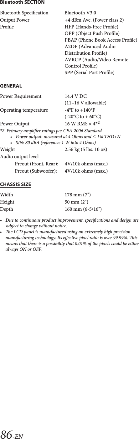 86-ENBluetooth SECTIONGENERALCHASSIS SIZE&bull;Due to continuous product improvement, specications and design are subject to change without notice.&bull;e LCD panel is manufactured using an extremely high precision manufacturing technology. Its eective pixel ratio is over 99.99%. is means that there is a possibility that 0.01% of the pixels could be either always ON or OFF.Bluetooth Specication Bluetooth V3.0Output Power +4 dBm Ave. (Power class 2)Prole HFP (Hands-Free Prole) OPP (Object Push Prole)PBAP (Phone Book Access Prole)A2DP (Advanced Audio Distribution Prole)AVRCP (Audio/Video Remote Control Prole)SPP (Serial Port Prole)Power Requirement 14.4 V DC(11&ndash;16 V allowable)Operating temperature -4&deg;F to +140&deg;F(-20&deg;C to + 60&deg;C)Power Output  16 W RMS &times; 4*2*2 Primary amplier ratings per CEA-2006 Standard&bull;Power output: measured at 4 Ohms and &le; 1% THD+N&bull;S/N: 80 dBA (reference: 1 W into 4 Ohms)Weight 2.56 kg (5 lbs. 10 oz)Audio output levelPreout (Front, Rear): 4V/10k ohms (max.)Preout (Subwoofer): 4V/10k ohms (max.)Width 178 mm (7")Height 50 mm (2")Depth 160 mm (6-5/16")