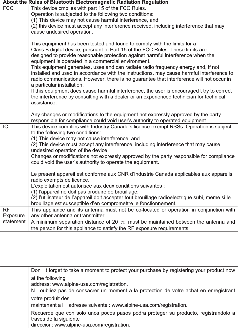 About the Rules of Bluetooth Electromagnetic Radiation Regulation FCC  This device cmplies with part 15 of the FCC Rules. Operation is subjected to the following two conditions:   (1) This device may not cause harmful interference, and   (2) this device must accept any interference received, including interference that may cause undesired operation. This equipment has been tested and found to comply with the limits for a Class B digital device, pursuant to Part 15 of the FCC Rules. These limits are designed to provide reasonable protection against harmful interference when the equipment is operated in a commercial environment. This equipment generates, uses and can radiate radio frequency energy and, if not installed and used in accordance with the instructions, may cause harmful interference to radio communications. However, there is no guarantee that interference will not occur in a particular installation.   If this equipment does cause harmful interference, the user is encouraged t try to correct the interference by consulting with a dealer or an experienced technician for technical assistance. Any changes or modifications to the equipment not expressly approved by the party responsible for compliance could void user's authority to operated equipment IC    This device complies with Industry Canada&rsquo;s licence-exempt RSSs. Operation is subject to the following two conditions: (1) This device may not cause interference; and (2) This device must accept any interference, including interference that may cause undesired operation of the device. Changes or modifications not expressly approved by the party responsible for compliance could void the user&rsquo;s authority to operate the equipment. Le present appareil est conforme aux CNR d&rsquo;Industrie Canada applicables aux appareils radio exempts de licence. L&rsquo;exploitation est autorisee aux deux conditions suivantes : (1) l&rsquo;appareil ne doit pas produire de brouillage; (2) l&rsquo;utilisateur de l&rsquo;appareil doit accepter tout brouillage radioelectrique subi, meme si le brouillage est susceptible d&rsquo;en compromettre le fonctionnement. RFExposure statement This appliance and its antenna must not be co-located or operation in conjunction with any other antenna or transmitter. A minimum separation distance of 20 ໅  must be maintained between the antenna and the person for this appliance to satisfy the RF exposure requirements. Dont forget to take a moment to protect your purchase by registering your product now at the following address: www.alpine-usa.com/registration. Noubliez pas de consacrer un moment a la protection de votre achat en enregistrant votre produit des maintenant a ladresse suivante : www.alpine-usa.com/registration. Recuerde que con solo unos pocos pasos podra proteger su producto, registrandolo a traves de la siguiente direccion: www.alpine-usa.com/registration. 