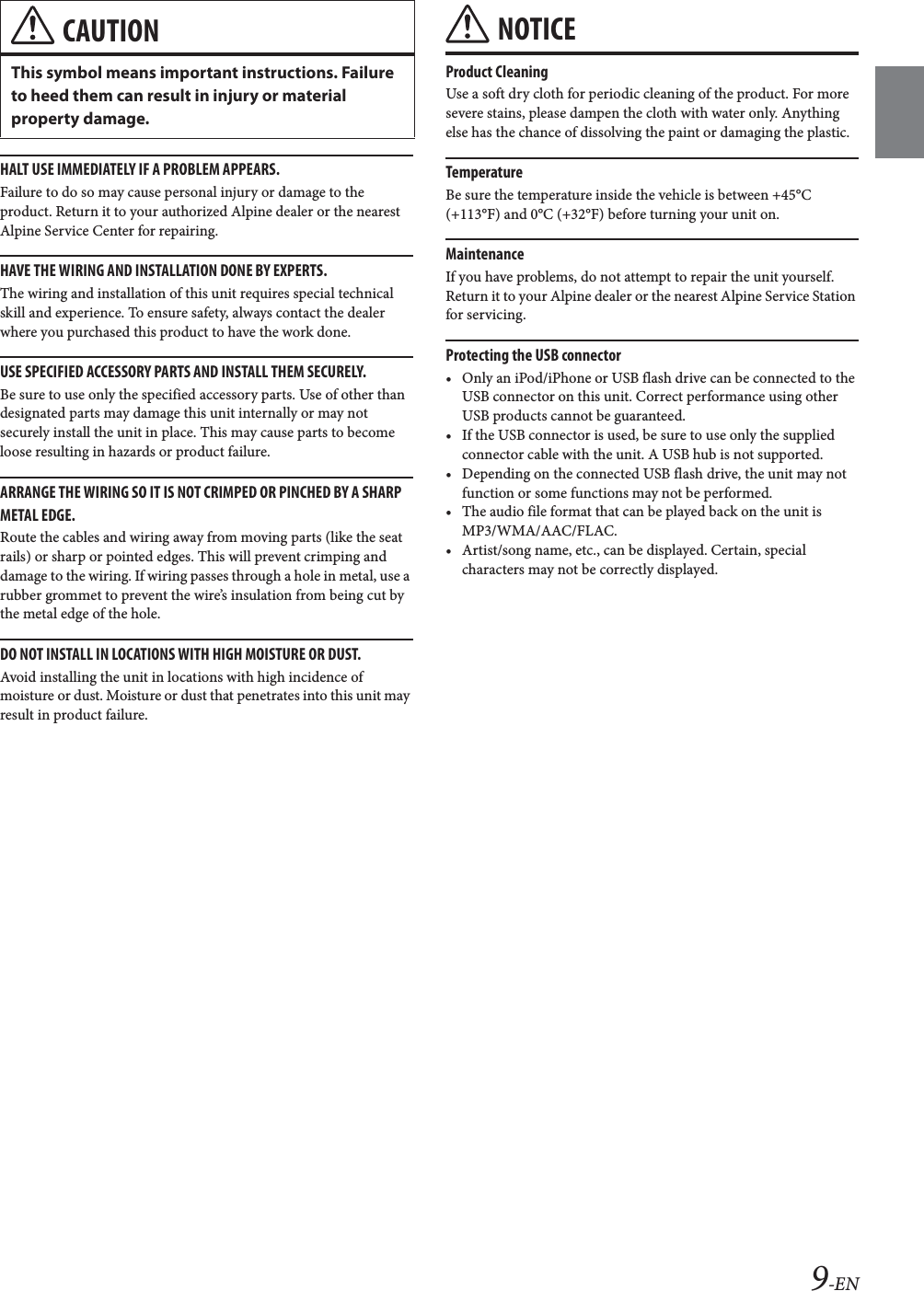9-ENHALT USE IMMEDIATELY IF A PROBLEM APPEARS.Failure to do so may cause personal injury or damage to the product. Return it to your authorized Alpine dealer or the nearest Alpine Service Center for repairing.HAVE THE WIRING AND INSTALLATION DONE BY EXPERTS.The wiring and installation of this unit requires special technical skill and experience. To ensure safety, always contact the dealer where you purchased this product to have the work done.USE SPECIFIED ACCESSORY PARTS AND INSTALL THEM SECURELY.Be sure to use only the specified accessory parts. Use of other than designated parts may damage this unit internally or may not securely install the unit in place. This may cause parts to become loose resulting in hazards or product failure.ARRANGE THE WIRING SO IT IS NOT CRIMPED OR PINCHED BY A SHARP METAL EDGE.Route the cables and wiring away from moving parts (like the seat rails) or sharp or pointed edges. This will prevent crimping and damage to the wiring. If wiring passes through a hole in metal, use a rubber grommet to prevent the wire&rsquo;s insulation from being cut by the metal edge of the hole.DO NOT INSTALL IN LOCATIONS WITH HIGH MOISTURE OR DUST.Avoid installing the unit in locations with high incidence of moisture or dust. Moisture or dust that penetrates into this unit may result in product failure.NOTICEProduct CleaningUse a soft dry cloth for periodic cleaning of the product. For more severe stains, please dampen the cloth with water only. Anything else has the chance of dissolving the paint or damaging the plastic.TemperatureBe sure the temperature inside the vehicle is between +45&deg;C (+113&deg;F) and 0&deg;C (+32&deg;F) before turning your unit on.MaintenanceIf you have problems, do not attempt to repair the unit yourself. Return it to your Alpine dealer or the nearest Alpine Service Station for servicing.Protecting the USB connector&bull; Only an iPod/iPhone or USB flash drive can be connected to the USB connector on this unit. Correct performance using other USB products cannot be guaranteed. &bull; If the USB connector is used, be sure to use only the supplied connector cable with the unit. A USB hub is not supported.&bull; Depending on the connected USB flash drive, the unit may not function or some functions may not be performed.&bull; The audio file format that can be played back on the unit is MP3/WMA/AAC/FLAC.&bull; Artist/song name, etc., can be displayed. Certain, special characters may not be correctly displayed.CAUTIONThis symbol means important instructions. Failure to heed them can result in injury or material property damage.