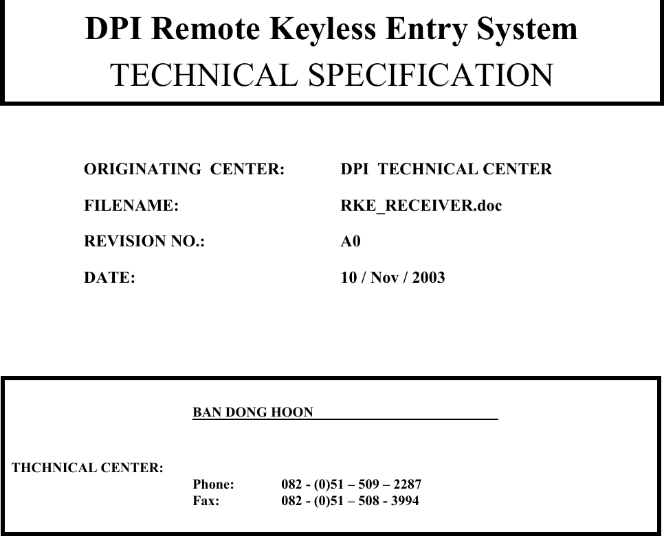        DPI Remote Keyless Entry System  TECHNICAL SPECIFICATION  ORIGINATING  CENTER:  DPI  TECHNICAL CENTER FILENAME:   RKE_RECEIVER.doc   REVISION NO.:  A0   DATE:    10 / Nov / 2003       BAN DONG HOON                                                                                                        THCHNICAL CENTER:     Phone:   082 - (0)51 &ndash; 509 &ndash; 2287   Fax:   082 - (0)51 &ndash; 508 - 3994             
