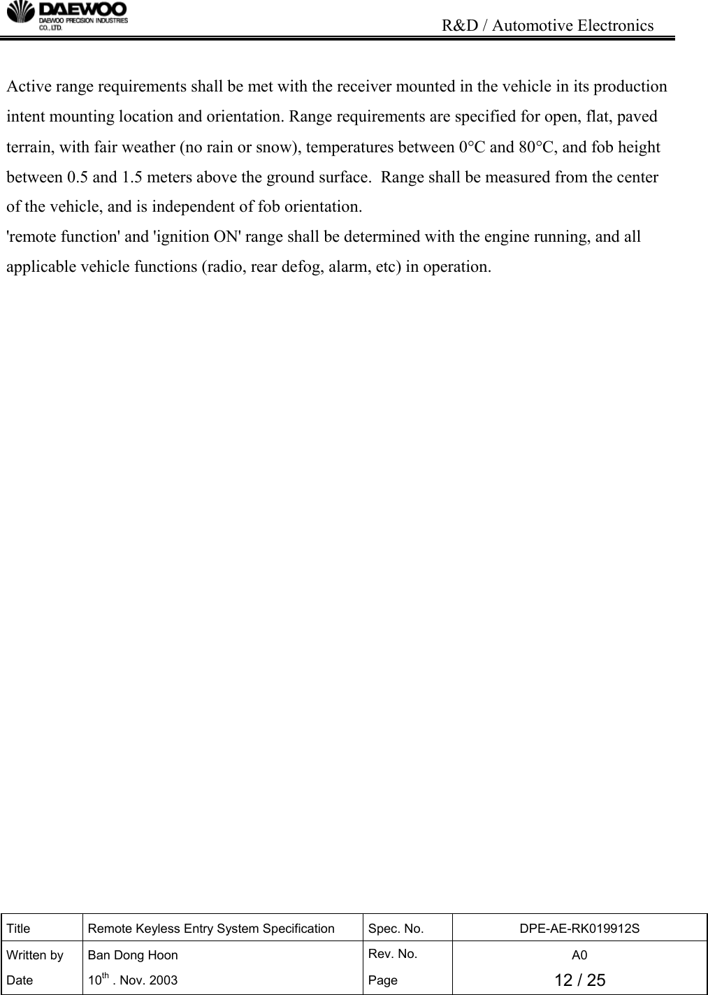                                                                           R&amp;D / Automotive Electronics Title  Remote Keyless Entry System Specification  Spec. No.  DPE-AE-RK019912S Written by   Ban Dong Hoon  Rev. No.   A0 Date 10th . Nov. 2003  Page  12 / 25   Active range requirements shall be met with the receiver mounted in the vehicle in its production intent mounting location and orientation. Range requirements are specified for open, flat, paved terrain, with fair weather (no rain or snow), temperatures between 0&deg;C and 80&deg;C, and fob height between 0.5 and 1.5 meters above the ground surface.  Range shall be measured from the center of the vehicle, and is independent of fob orientation.   'remote function' and 'ignition ON' range shall be determined with the engine running, and all applicable vehicle functions (radio, rear defog, alarm, etc) in operation.                      
