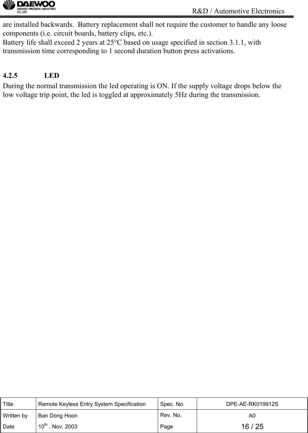                                                                           R&amp;D / Automotive Electronics Title  Remote Keyless Entry System Specification  Spec. No.  DPE-AE-RK019912S Written by   Ban Dong Hoon  Rev. No.   A0 Date 10th . Nov. 2003  Page  16 / 25  are installed backwards.  Battery replacement shall not require the customer to handle any loose components (i.e. circuit boards, battery clips, etc.). Battery life shall exceed 2 years at 25&deg;C based on usage specified in section 3.1.1, with transmission time corresponding to 1 second duration button press activations.  4.2.5              LED During the normal transmission the led operating is ON. If the supply voltage drops below the low voltage trip point, the led is toggled at approximately 5Hz during the transmission.                                