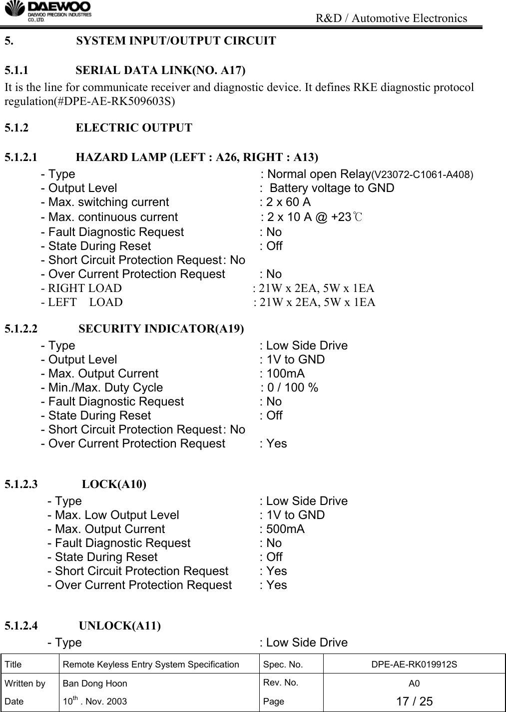                                                                           R&amp;D / Automotive Electronics Title  Remote Keyless Entry System Specification  Spec. No.  DPE-AE-RK019912S Written by   Ban Dong Hoon  Rev. No.   A0 Date 10th . Nov. 2003  Page  17 / 25  5.   SYSTEM INPUT/OUTPUT CIRCUIT 5.1.1               SERIAL DATA LINK(NO. A17) It is the line for communicate receiver and diagnostic device. It defines RKE diagnostic protocol regulation(#DPE-AE-RK509603S) 5.1.2               ELECTRIC OUTPUT 5.1.2.1            HAZARD LAMP (LEFT : A26, RIGHT : A13) - Type                     : Normal open Relay(V23072-C1061-A408) - Output Level        :  Battery voltage to GND - Max. switching current       : 2 x 60 A - Max. continuous current                : 2 x 10 A @ +23℃ - Fault Diagnostic Request     : No - State During Reset      : Off  - Short Circuit Protection Request : No - Over Current Protection Request  : No             - RIGHT LOAD                                           : 21W x 2EA, 5W x 1EA             - LEFT    LOAD                                           : 21W x 2EA, 5W x 1EA 5.1.2.2             SECURITY INDICATOR(A19) - Type       : Low Side Drive - Output Level        : 1V to GND - Max. Output Current       : 100mA   - Min./Max. Duty Cycle                   : 0 / 100 % - Fault Diagnostic Request     : No - State During Reset      : Off  - Short Circuit Protection Request : No - Over Current Protection Request  : Yes  5.1.2.3              LOCK(A10) - Type           : Low Side Drive - Max. Low Output Level      : 1V to GND - Max. Output Current       : 500mA  - Fault Diagnostic Request    : No - State During Reset      : Off  - Short Circuit Protection Request  : Yes - Over Current Protection Request  : Yes  5.1.2.4             UNLOCK(A11) - Type           : Low Side Drive 