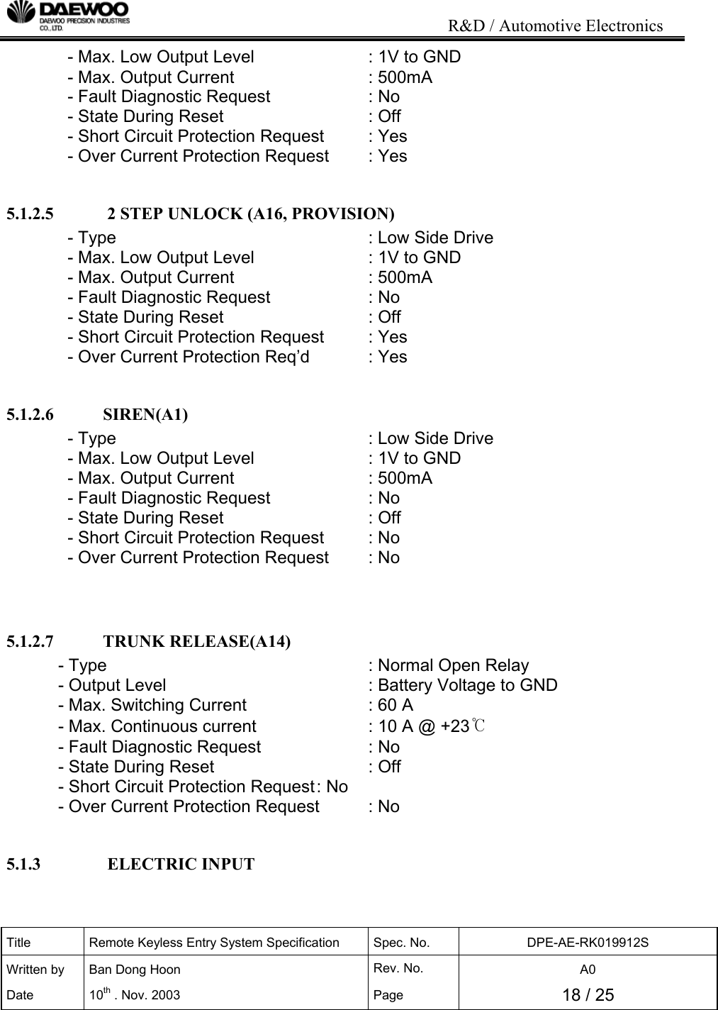                                                                           R&amp;D / Automotive Electronics Title  Remote Keyless Entry System Specification  Spec. No.  DPE-AE-RK019912S Written by   Ban Dong Hoon  Rev. No.   A0 Date 10th . Nov. 2003  Page  18 / 25  - Max. Low Output Level      : 1V to GND - Max. Output Current       : 500mA  - Fault Diagnostic Request    : No - State During Reset      : Off  - Short Circuit Protection Request  : Yes - Over Current Protection Request  : Yes  5.1.2.5            2 STEP UNLOCK (A16, PROVISION) - Type           : Low Side Drive - Max. Low Output Level      : 1V to GND - Max. Output Current       : 500mA  - Fault Diagnostic Request    : No - State During Reset      : Off  - Short Circuit Protection Request  : Yes - Over Current Protection Req&rsquo;d   : Yes  5.1.2.6           SIREN(A1) - Type           : Low Side Drive - Max. Low Output Level      : 1V to GND - Max. Output Current       : 500mA - Fault Diagnostic Request    : No - State During Reset      : Off  - Short Circuit Protection Request  : No - Over Current Protection Request  : No   5.1.2.7           TRUNK RELEASE(A14) - Type       : Normal Open Relay - Output Level        : Battery Voltage to GND - Max. Switching Current       : 60 A - Max. Continuous current      : 10 A @ +23℃ - Fault Diagnostic Request     : No - State During Reset      : Off  - Short Circuit Protection Request : No - Over Current Protection Request  : No  5.1.3               ELECTRIC INPUT  