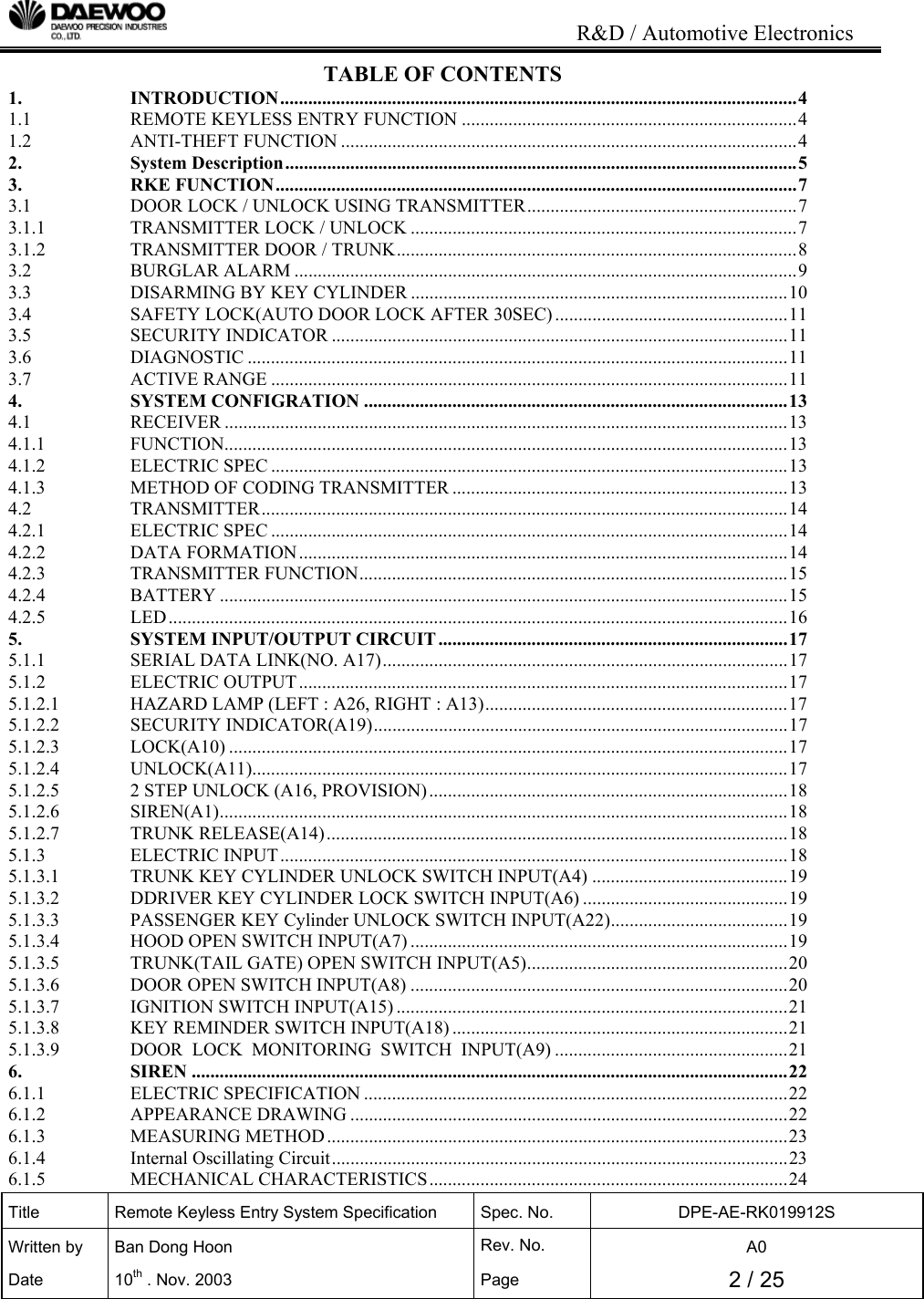                                                                           R&amp;D / Automotive Electronics Title  Remote Keyless Entry System Specification  Spec. No.  DPE-AE-RK019912S Written by   Ban Dong Hoon  Rev. No.   A0 Date 10th . Nov. 2003  Page  2 / 25  TABLE OF CONTENTS 1. INTRODUCTION...............................................................................................................4 1.1 REMOTE KEYLESS ENTRY FUNCTION ........................................................................4 1.2 ANTI-THEFT FUNCTION ..................................................................................................4 2. System Description..............................................................................................................5 3. RKE FUNCTION................................................................................................................7 3.1 DOOR LOCK / UNLOCK USING TRANSMITTER..........................................................7 3.1.1 TRANSMITTER LOCK / UNLOCK ...................................................................................7 3.1.2 TRANSMITTER DOOR / TRUNK......................................................................................8 3.2 BURGLAR ALARM ............................................................................................................9 3.3 DISARMING BY KEY CYLINDER .................................................................................10 3.4 SAFETY LOCK(AUTO DOOR LOCK AFTER 30SEC)..................................................11 3.5 SECURITY INDICATOR ..................................................................................................11 3.6 DIAGNOSTIC ....................................................................................................................11 3.7 ACTIVE RANGE ...............................................................................................................11 4. SYSTEM CONFIGRATION ...........................................................................................13 4.1 RECEIVER .........................................................................................................................13 4.1.1 FUNCTION.........................................................................................................................13 4.1.2 ELECTRIC SPEC ...............................................................................................................13 4.1.3 METHOD OF CODING TRANSMITTER ........................................................................13 4.2 TRANSMITTER.................................................................................................................14 4.2.1 ELECTRIC SPEC ...............................................................................................................14 4.2.2 DATA FORMATION.........................................................................................................14 4.2.3 TRANSMITTER FUNCTION............................................................................................15 4.2.4 BATTERY ..........................................................................................................................15 4.2.5 LED.....................................................................................................................................16 5. SYSTEM INPUT/OUTPUT CIRCUIT...........................................................................17 5.1.1 SERIAL DATA LINK(NO. A17).......................................................................................17 5.1.2 ELECTRIC OUTPUT.........................................................................................................17 5.1.2.1 HAZARD LAMP (LEFT : A26, RIGHT : A13).................................................................17 5.1.2.2 SECURITY INDICATOR(A19).........................................................................................17 5.1.2.3 LOCK(A10) ........................................................................................................................17 5.1.2.4 UNLOCK(A11)...................................................................................................................17 5.1.2.5 2 STEP UNLOCK (A16, PROVISION).............................................................................18 5.1.2.6 SIREN(A1)..........................................................................................................................18 5.1.2.7 TRUNK RELEASE(A14)...................................................................................................18 5.1.3 ELECTRIC INPUT.............................................................................................................18 5.1.3.1 TRUNK KEY CYLINDER UNLOCK SWITCH INPUT(A4) ..........................................19 5.1.3.2 DDRIVER KEY CYLINDER LOCK SWITCH INPUT(A6) ............................................19 5.1.3.3 PASSENGER KEY Cylinder UNLOCK SWITCH INPUT(A22)......................................19 5.1.3.4 HOOD OPEN SWITCH INPUT(A7) .................................................................................19 5.1.3.5 TRUNK(TAIL GATE) OPEN SWITCH INPUT(A5)........................................................20 5.1.3.6 DOOR OPEN SWITCH INPUT(A8) .................................................................................20 5.1.3.7 IGNITION SWITCH INPUT(A15) ....................................................................................21 5.1.3.8 KEY REMINDER SWITCH INPUT(A18) ........................................................................21 5.1.3.9 DOOR  LOCK  MONITORING  SWITCH  INPUT(A9) ..................................................21 6. SIREN ................................................................................................................................22 6.1.1 ELECTRIC SPECIFICATION ...........................................................................................22 6.1.2 APPEARANCE DRAWING ..............................................................................................22 6.1.3 MEASURING METHOD...................................................................................................23 6.1.4 Internal Oscillating Circuit..................................................................................................23 6.1.5 MECHANICAL CHARACTERISTICS.............................................................................24 
