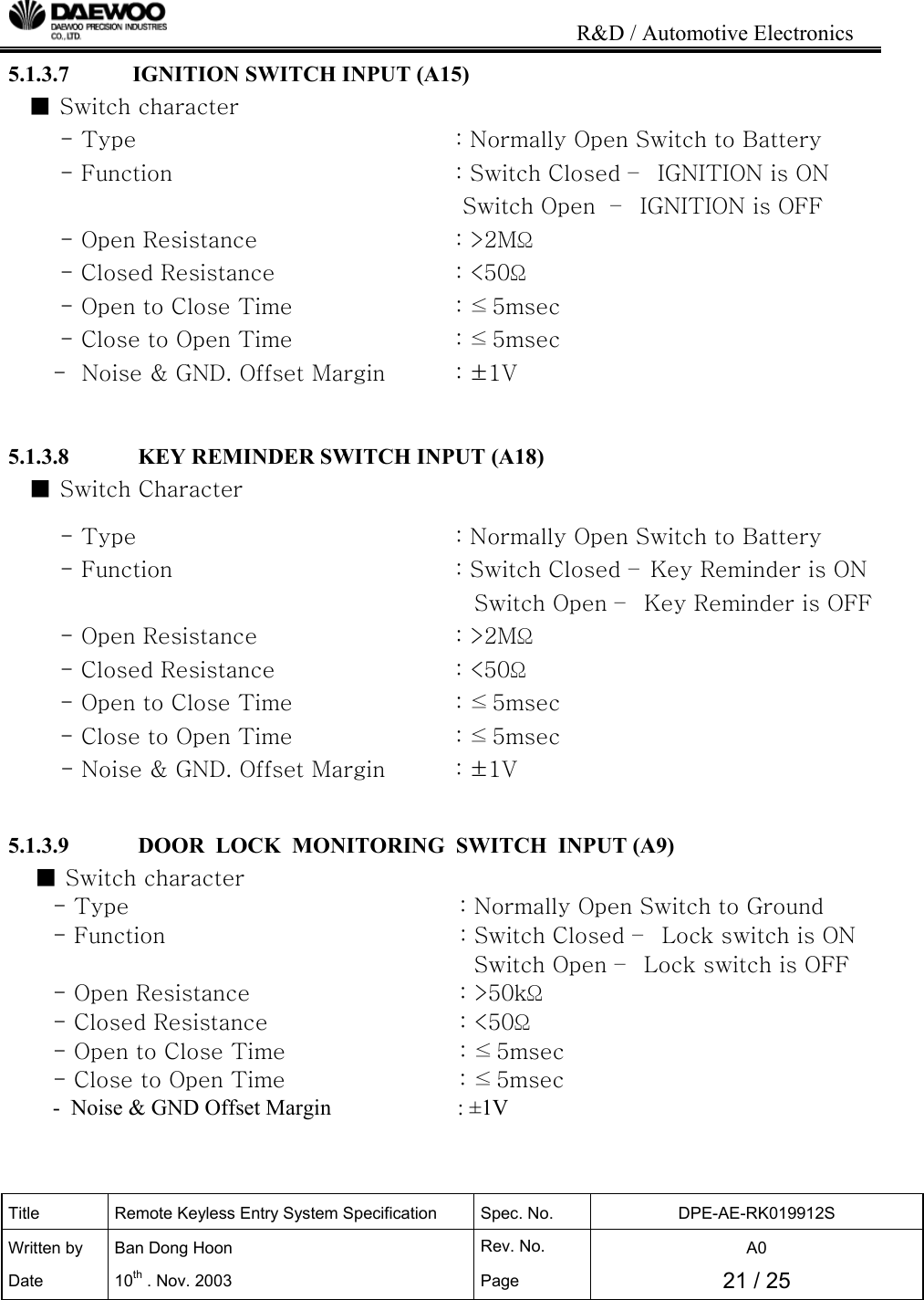                                                                           R&amp;D / Automotive Electronics Title  Remote Keyless Entry System Specification  Spec. No.  DPE-AE-RK019912S Written by   Ban Dong Hoon  Rev. No.   A0 Date 10th . Nov. 2003  Page  21 / 25  5.1.3.7           IGNITION SWITCH INPUT (A15) ■ Switch character     - Type          : Normally Open Switch to Battery     - Function        : Switch Closed &ndash;  IGNITION is ON                 Switch Open  &ndash;  IGNITION is OFF     - Open Resistance      : >2M&Omega;      - Closed Resistance      : <50&Omega;      - Open to Close Time      : &le; 5msec     - Close to Open Time      : &le; 5msec       -  Noise &amp; GND. Offset Margin   : &plusmn;1V   5.1.3.8            KEY REMINDER SWITCH INPUT (A18) ■ Switch Character     - Type          : Normally Open Switch to Battery     - Function        : Switch Closed &ndash; Key Reminder is ON                 Switch Open &ndash;  Key Reminder is OFF     - Open Resistance      : >2M&Omega;      - Closed Resistance      : <50&Omega;      - Open to Close Time      : &le; 5msec     - Close to Open Time      : &le; 5msec        - Noise &amp; GND. Offset Margin   : &plusmn;1V   5.1.3.9            DOOR  LOCK  MONITORING  SWITCH  INPUT (A9) ■ Switch character - Type                 : Normally Open Switch to Ground - Function               : Switch Closed &ndash;  Lock switch is ON                       Switch Open &ndash;  Lock switch is OFF - Open Resistance             : >50k&Omega;  - Closed Resistance            : <50&Omega;  - Open to Close Time             : &le; 5msec - Close to Open Time             : &le; 5msec -  Noise &amp; GND Offset Margin                       : &plusmn;1V  