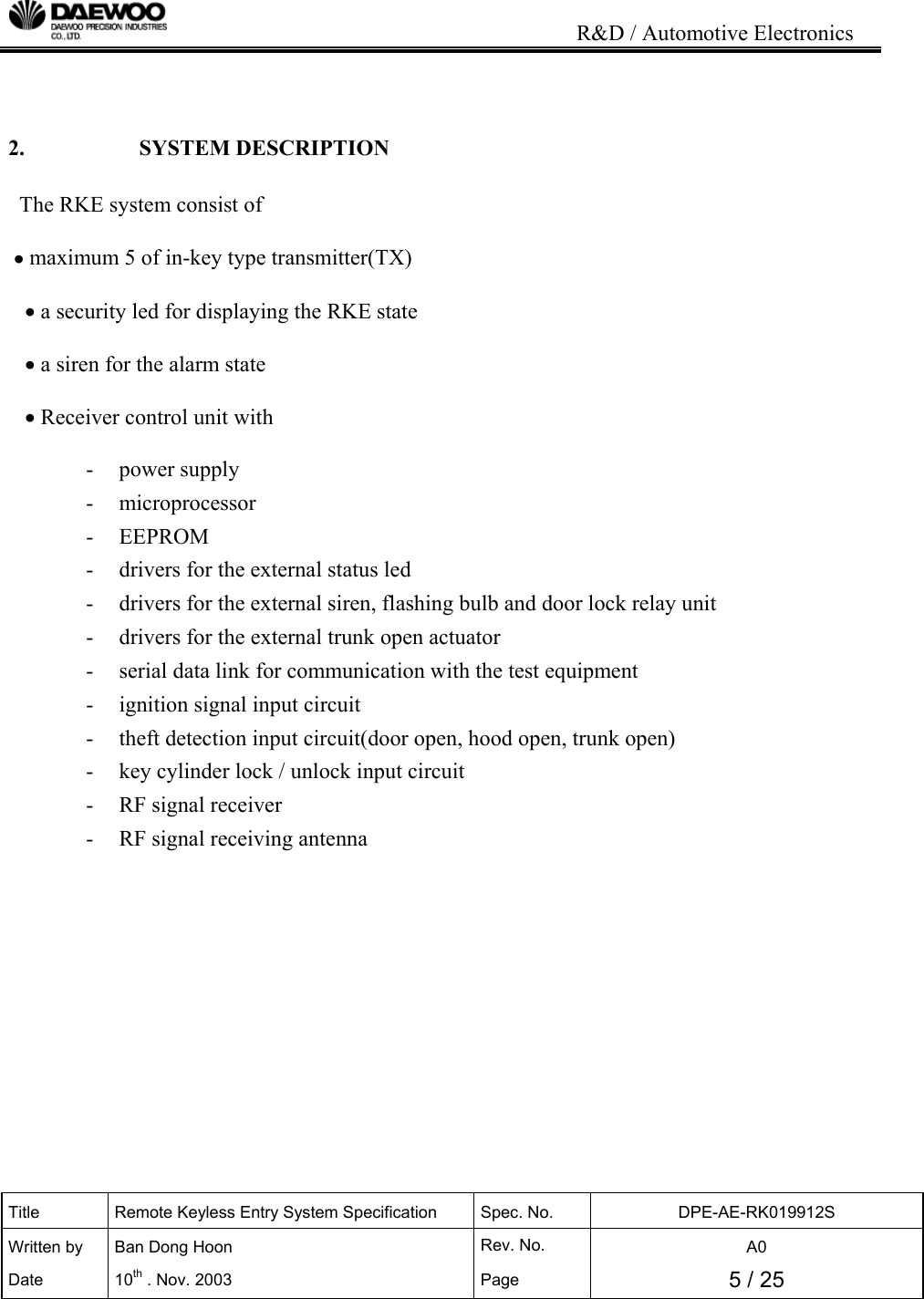                                                                           R&amp;D / Automotive Electronics Title  Remote Keyless Entry System Specification  Spec. No.  DPE-AE-RK019912S Written by   Ban Dong Hoon  Rev. No.   A0 Date 10th . Nov. 2003  Page  5 / 25    2.   SYSTEM DESCRIPTION  The RKE system consist of     &bull; maximum 5 of in-key type transmitter(TX)     &bull; a security led for displaying the RKE state     &bull; a siren for the alarm state     &bull; Receiver control unit with  - power supply - microprocessor - EEPROM -  drivers for the external status led -  drivers for the external siren, flashing bulb and door lock relay unit -  drivers for the external trunk open actuator -  serial data link for communication with the test equipment  -  ignition signal input circuit -  theft detection input circuit(door open, hood open, trunk open) -  key cylinder lock / unlock input circuit - RF signal receiver -  RF signal receiving antenna             