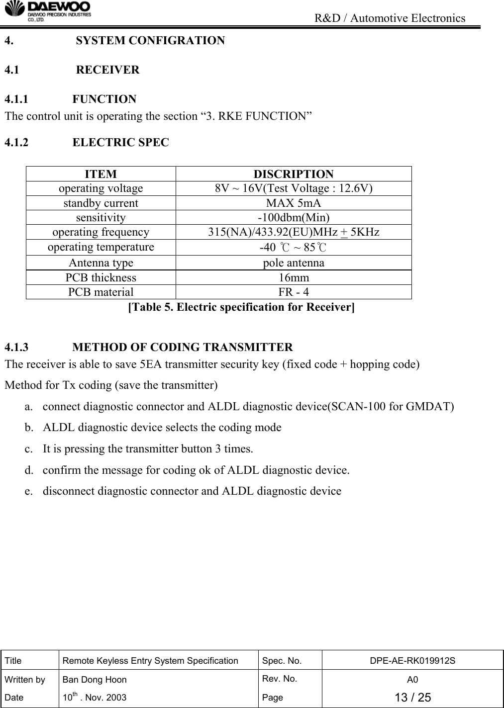                                                                           R&amp;D / Automotive Electronics Title  Remote Keyless Entry System Specification  Spec. No.  DPE-AE-RK019912S Written by   Ban Dong Hoon  Rev. No.   A0 Date 10th . Nov. 2003  Page  13 / 25  4.   SYSTEM CONFIGRATION 4.1   RECEIVER 4.1.1              FUNCTION The control unit is operating the section &ldquo;3. RKE FUNCTION&rdquo; 4.1.2              ELECTRIC SPEC  ITEM DISCRIPTION operating voltage  8V ~ 16V(Test Voltage : 12.6V) standby current  MAX 5mA sensitivity -100dbm(Min) operating frequency  315(NA)/433.92(EU)MHz + 5KHz operating temperature  -40 ℃ ~ 85℃ Antenna type  pole antenna PCB thickness  16mm PCB material  FR - 4 [Table 5. Electric specification for Receiver]  4.1.3              METHOD OF CODING TRANSMITTER The receiver is able to save 5EA transmitter security key (fixed code + hopping code) Method for Tx coding (save the transmitter) a.  connect diagnostic connector and ALDL diagnostic device(SCAN-100 for GMDAT) b.  ALDL diagnostic device selects the coding mode c.  It is pressing the transmitter button 3 times. d.  confirm the message for coding ok of ALDL diagnostic device. e.  disconnect diagnostic connector and ALDL diagnostic device       