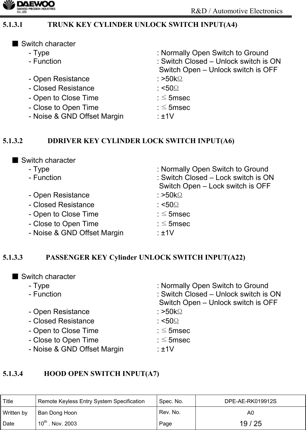                                                                           R&amp;D / Automotive Electronics Title  Remote Keyless Entry System Specification  Spec. No.  DPE-AE-RK019912S Written by   Ban Dong Hoon  Rev. No.   A0 Date 10th . Nov. 2003  Page  19 / 25  5.1.3.1             TRUNK KEY CYLINDER UNLOCK SWITCH INPUT(A4)  ■ Switch character - Type          : Normally Open Switch to Ground - Function          : Switch Closed &ndash; Unlock switch is ON                 Switch Open &ndash; Unlock switch is OFF - Open Resistance       : >50k&Omega; - Closed Resistance      : <50&Omega; - Open to Close Time        : &le;5msec - Close to Open Time        : &le;5msec - Noise &amp; GND Offset Margin     : &plusmn;1V   5.1.3.2             DDRIVER KEY CYLINDER LOCK SWITCH INPUT(A6)  ■ Switch character - Type          : Normally Open Switch to Ground - Function          : Switch Closed &ndash; Lock switch is ON                 Switch Open &ndash; Lock switch is OFF - Open Resistance       : >50k&Omega; - Closed Resistance      : <50&Omega; - Open to Close Time        : &le;5msec - Close to Open Time        : &le;5msec - Noise &amp; GND Offset Margin     : &plusmn;1V   5.1.3.3            PASSENGER KEY Cylinder UNLOCK SWITCH INPUT(A22)  ■ Switch character - Type          : Normally Open Switch to Ground - Function          : Switch Closed &ndash; Unlock switch is ON                 Switch Open &ndash; Unlock switch is OFF - Open Resistance       : >50k&Omega; - Closed Resistance      : <50&Omega; - Open to Close Time        : &le;5msec - Close to Open Time        : &le;5msec - Noise &amp; GND Offset Margin     : &plusmn;1V   5.1.3.4           HOOD OPEN SWITCH INPUT(A7)  