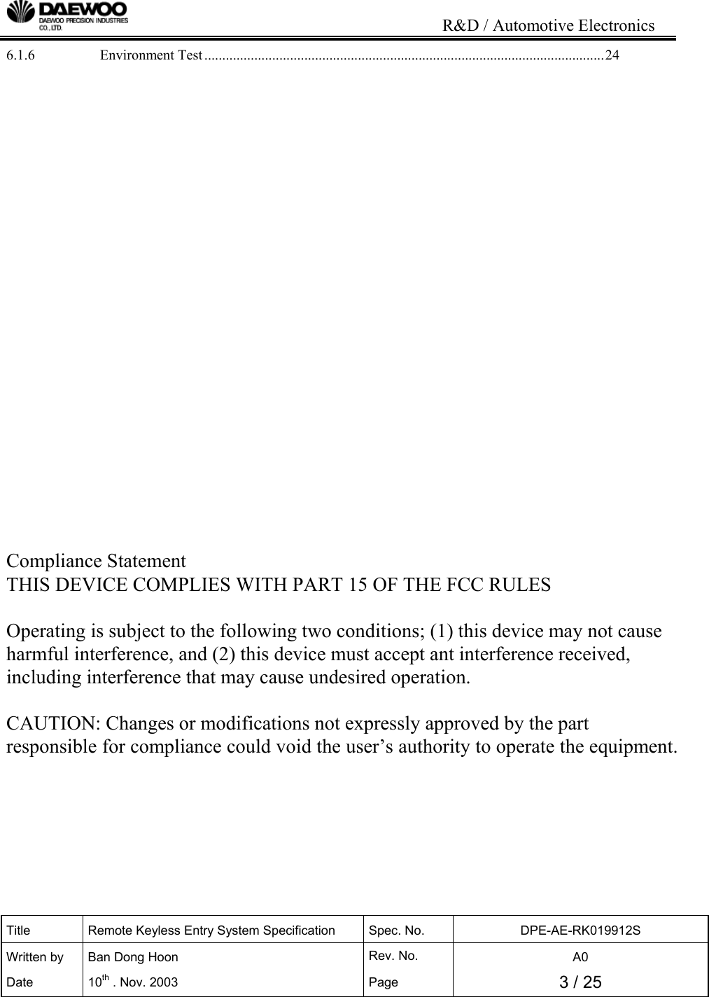                                                                           R&amp;D / Automotive Electronics Title  Remote Keyless Entry System Specification  Spec. No.  DPE-AE-RK019912S Written by   Ban Dong Hoon  Rev. No.   A0 Date 10th . Nov. 2003  Page  3 / 25  6.1.6 Environment Test................................................................................................................24                      Compliance Statement  THIS DEVICE COMPLIES WITH PART 15 OF THE FCC RULES   Operating is subject to the following two conditions; (1) this device may not cause harmful interference, and (2) this device must accept ant interference received, including interference that may cause undesired operation.   CAUTION: Changes or modifications not expressly approved by the part responsible for compliance could void the user&rsquo;s authority to operate the equipment.   