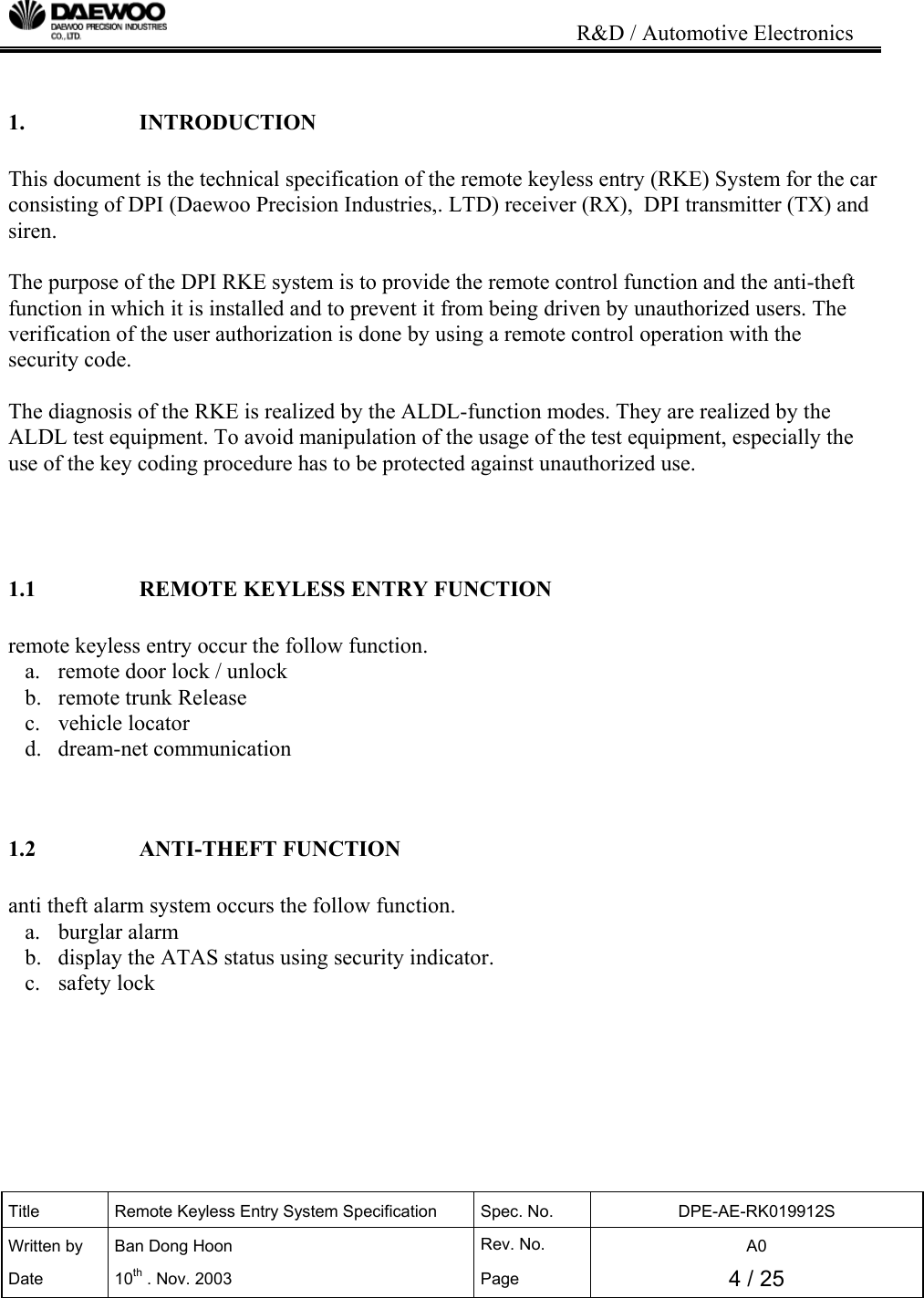                                                                           R&amp;D / Automotive Electronics Title  Remote Keyless Entry System Specification  Spec. No.  DPE-AE-RK019912S Written by   Ban Dong Hoon  Rev. No.   A0 Date 10th . Nov. 2003  Page  4 / 25    1.   INTRODUCTION  This document is the technical specification of the remote keyless entry (RKE) System for the car consisting of DPI (Daewoo Precision Industries,. LTD) receiver (RX),  DPI transmitter (TX) and siren.  The purpose of the DPI RKE system is to provide the remote control function and the anti-theft function in which it is installed and to prevent it from being driven by unauthorized users. The verification of the user authorization is done by using a remote control operation with the security code.  The diagnosis of the RKE is realized by the ALDL-function modes. They are realized by the ALDL test equipment. To avoid manipulation of the usage of the test equipment, especially the use of the key coding procedure has to be protected against unauthorized use.    1.1    REMOTE KEYLESS ENTRY FUNCTION  remote keyless entry occur the follow function. a.  remote door lock / unlock  b.  remote trunk Release c. vehicle locator d. dream-net communication   1.2   ANTI-THEFT FUNCTION  anti theft alarm system occurs the follow function. a. burglar alarm b.  display the ATAS status using security indicator. c. safety lock        