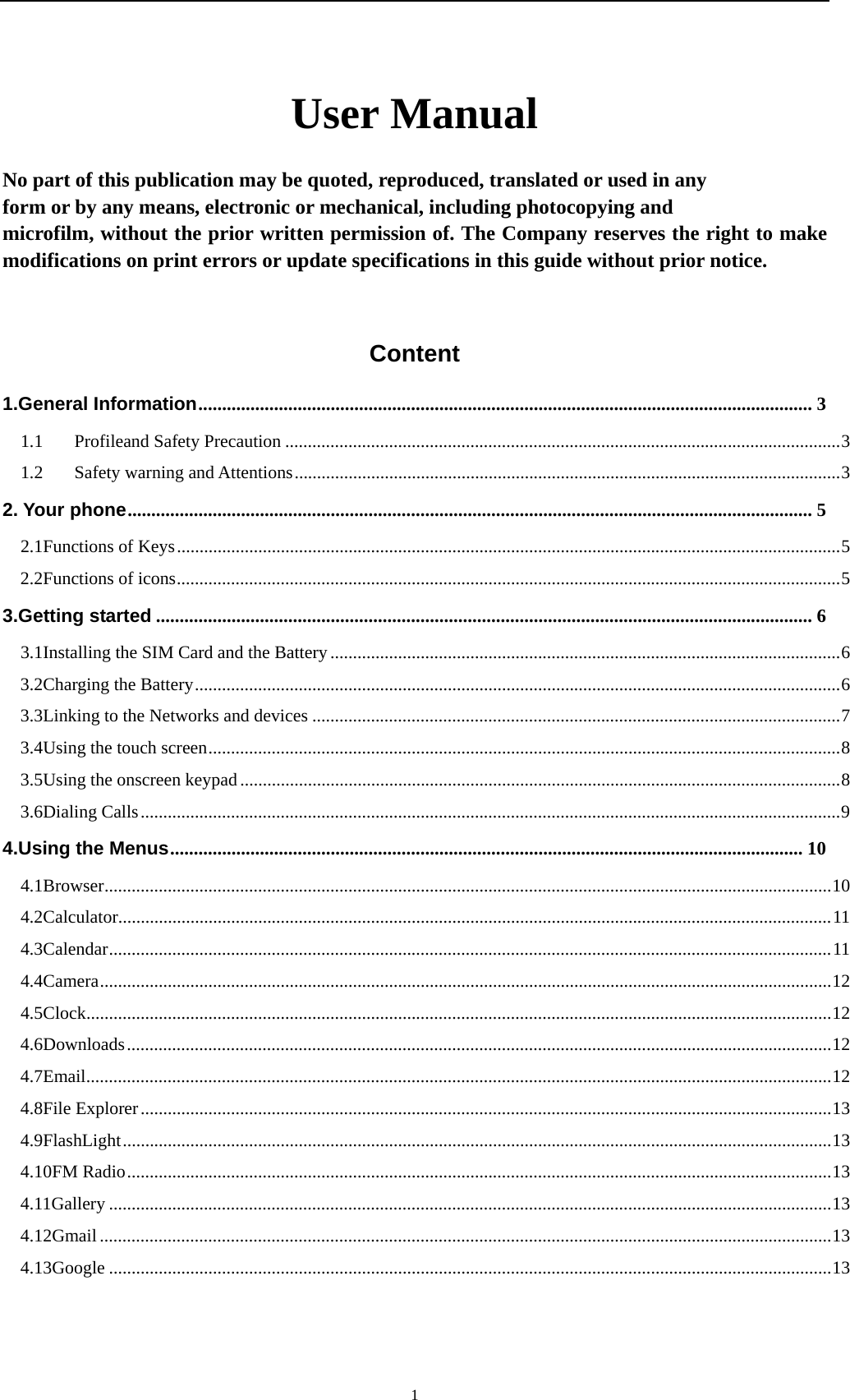    1User Manual  No part of this publication may be quoted, reproduced, translated or used in any   form or by any means, electronic or mechanical, including photocopying and   microfilm, without the prior written permission of. The Company reserves the right to make modifications on print errors or update specifications in this guide without prior notice.  Content 1.General Information .................................................................................................................................. 31.1Profileand Safety Precaution ........................................................................................................................... 31.2Safety warning and Attentions ......................................................................................................................... 32. Your phone ................................................................................................................................................. 52.1Functions of Keys ................................................................................................................................................... 52.2Functions of icons ................................................................................................................................................... 53.Getting started ........................................................................................................................................... 63.1Installing the SIM Card and the Battery ................................................................................................................. 63.2Charging the Battery ............................................................................................................................................... 63.3Linking to the Networks and devices ..................................................................................................................... 73.4Using the touch screen ............................................................................................................................................ 83.5Using the onscreen keypad ..................................................................................................................................... 83.6Dialing Calls ........................................................................................................................................................... 94.Using the Menus ...................................................................................................................................... 104.1Browser ................................................................................................................................................................. 104.2Calculator.............................................................................................................................................................. 114.3Calendar ................................................................................................................................................................ 114.4Camera .................................................................................................................................................................. 124.5Clock ..................................................................................................................................................................... 124.6Downloads ............................................................................................................................................................ 124.7Email ..................................................................................................................................................................... 124.8File Explorer ......................................................................................................................................................... 134.9FlashLight ............................................................................................................................................................. 134.10FM Radio ............................................................................................................................................................ 134.11Gallery ................................................................................................................................................................ 134.12Gmail .................................................................................................................................................................. 134.13Google ................................................................................................................................................................ 13