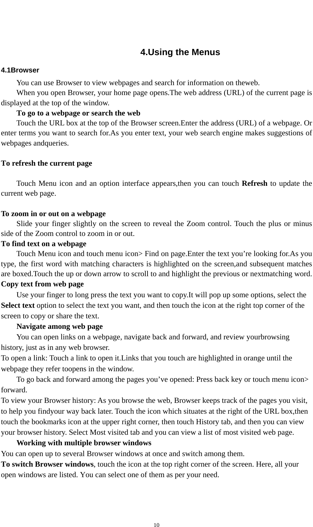    10 4.Using the Menus 4.1Browser You can use Browser to view webpages and search for information on theweb. When you open Browser, your home page opens.The web address (URL) of the current page is displayed at the top of the window. To go to a webpage or search the web Touch the URL box at the top of the Browser screen.Enter the address (URL) of a webpage. Or enter terms you want to search for.As you enter text, your web search engine makes suggestions of webpages andqueries.  To refresh the current page      Touch Menu icon and an option interface appears,then you can touch Refresh to update the current web page.  To zoom in or out on a webpage Slide your finger slightly on the screen to reveal the Zoom control. Touch the plus or minus side of the Zoom control to zoom in or out. To find text on a webpage Touch Menu icon and touch menu icon&gt; Find on page.Enter the text you’re looking for.As you type, the first word with matching characters is highlighted on the screen,and subsequent matches are boxed.Touch the up or down arrow to scroll to and highlight the previous or nextmatching word. Copy text from web page Use your finger to long press the text you want to copy.It will pop up some options, select the Select text option to select the text you want, and then touch the icon at the right top corner of the screen to copy or share the text. Navigate among web page You can open links on a webpage, navigate back and forward, and review yourbrowsing history, just as in any web browser. To open a link: Touch a link to open it.Links that you touch are highlighted in orange until the webpage they refer toopens in the window. To go back and forward among the pages you’ve opened: Press back key or touch menu icon&gt; forward.  To view your Browser history: As you browse the web, Browser keeps track of the pages you visit, to help you findyour way back later. Touch the icon which situates at the right of the URL box,then touch the bookmarks icon at the upper right corner, then touch History tab, and then you can view your browser history. Select Most visited tab and you can view a list of most visited web page.   Working with multiple browser windows You can open up to several Browser windows at once and switch among them. To switch Browser windows, touch the icon at the top right corner of the screen. Here, all your open windows are listed. You can select one of them as per your need. 