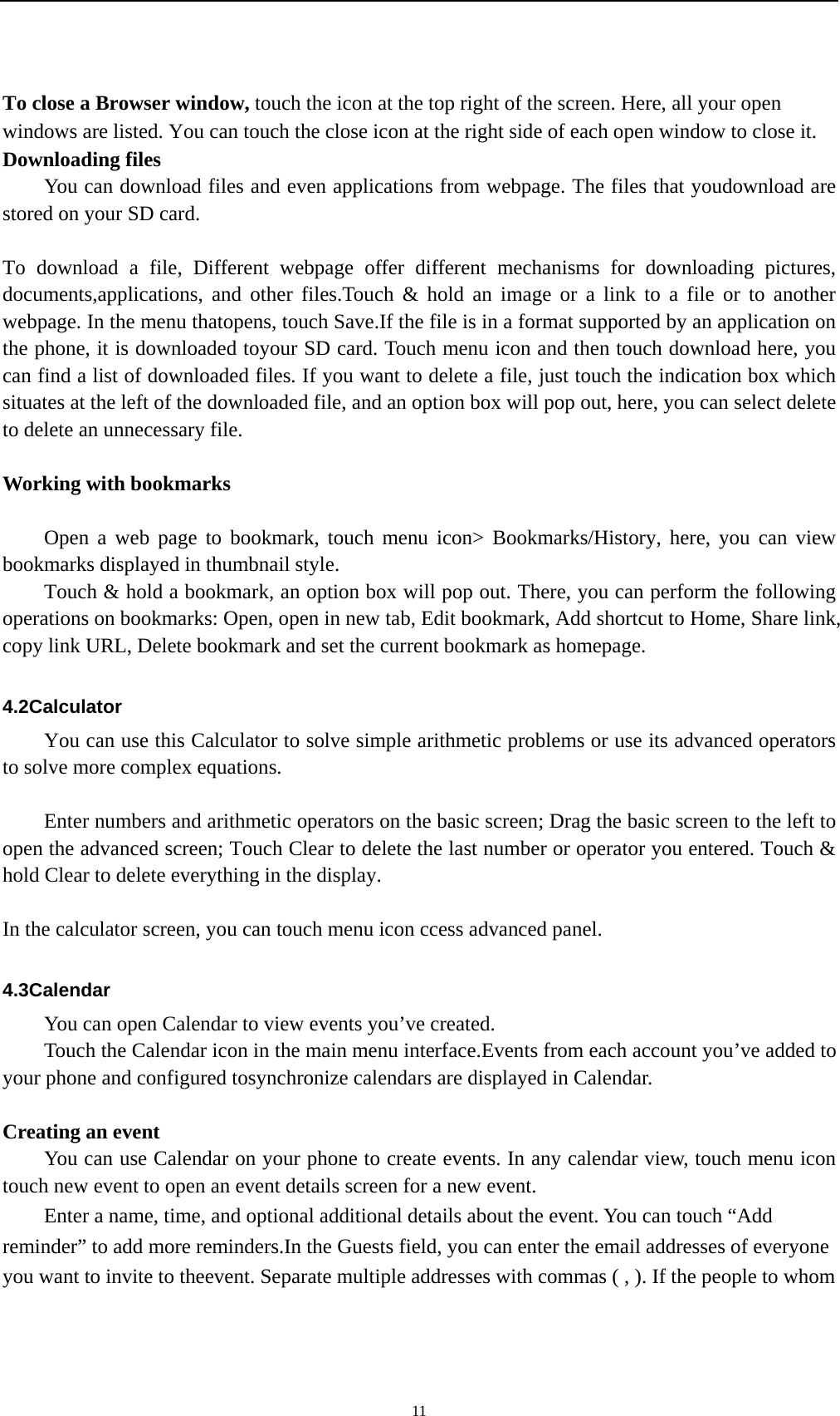   11To close a Browser window, touch the icon at the top right of the screen. Here, all your open windows are listed. You can touch the close icon at the right side of each open window to close it. Downloading files You can download files and even applications from webpage. The files that youdownload are stored on your SD card.  To download a file, Different webpage offer different mechanisms for downloading pictures, documents,applications, and other files.Touch &amp; hold an image or a link to a file or to another webpage. In the menu thatopens, touch Save.If the file is in a format supported by an application on the phone, it is downloaded toyour SD card. Touch menu icon and then touch download here, you can find a list of downloaded files. If you want to delete a file, just touch the indication box which situates at the left of the downloaded file, and an option box will pop out, here, you can select delete to delete an unnecessary file.  Working with bookmarks      Open a web page to bookmark, touch menu icon&gt; Bookmarks/History, here, you can view bookmarks displayed in thumbnail style.   Touch &amp; hold a bookmark, an option box will pop out. There, you can perform the following operations on bookmarks: Open, open in new tab, Edit bookmark, Add shortcut to Home, Share link, copy link URL, Delete bookmark and set the current bookmark as homepage.  4.2Calculator You can use this Calculator to solve simple arithmetic problems or use its advanced operators to solve more complex equations.          Enter numbers and arithmetic operators on the basic screen; Drag the basic screen to the left to open the advanced screen; Touch Clear to delete the last number or operator you entered. Touch &amp; hold Clear to delete everything in the display.  In the calculator screen, you can touch menu icon ccess advanced panel.  4.3Calendar You can open Calendar to view events you’ve created. Touch the Calendar icon in the main menu interface.Events from each account you’ve added to your phone and configured tosynchronize calendars are displayed in Calendar.  Creating an event You can use Calendar on your phone to create events. In any calendar view, touch menu icon touch new event to open an event details screen for a new event.   Enter a name, time, and optional additional details about the event. You can touch “Add reminder” to add more reminders.In the Guests field, you can enter the email addresses of everyone you want to invite to theevent. Separate multiple addresses with commas ( , ). If the people to whom 