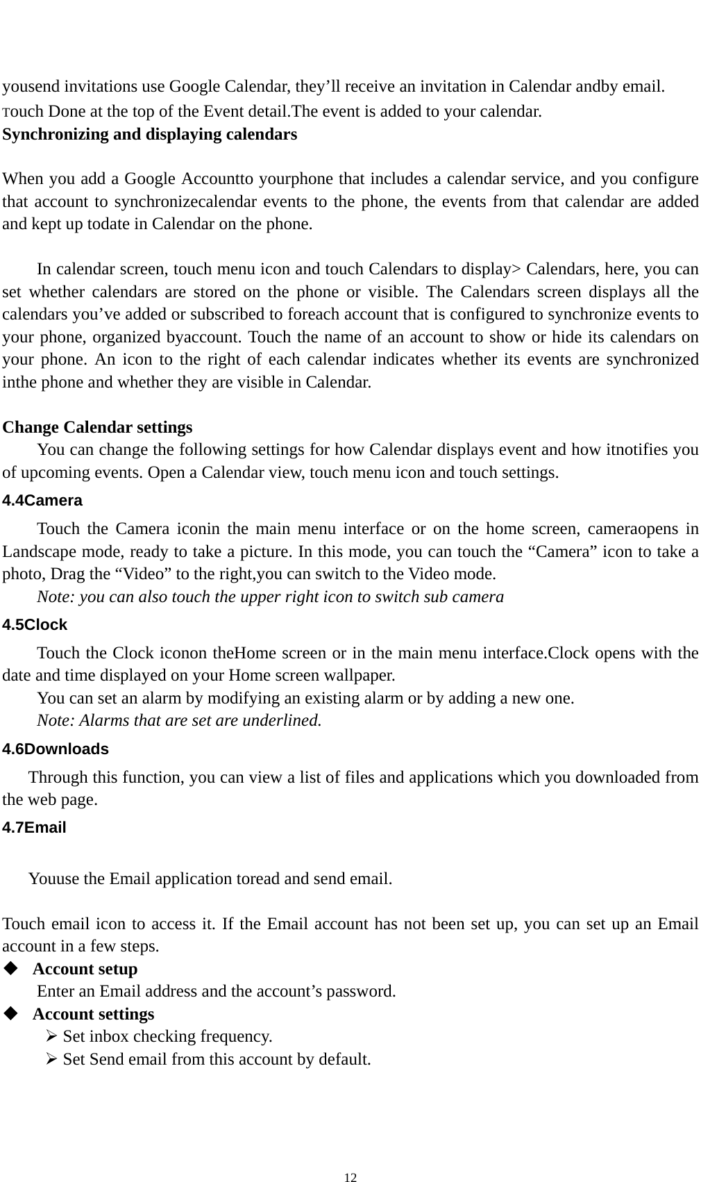    12 yousend invitations use Google Calendar, they’ll receive an invitation in Calendar andby email. Touch Done at the top of the Event detail.The event is added to your calendar. Synchronizing and displaying calendars  When you add a Google Accountto yourphone that includes a calendar service, and you configure that account to synchronizecalendar events to the phone, the events from that calendar are added and kept up todate in Calendar on the phone.      In calendar screen, touch menu icon and touch Calendars to display&gt; Calendars, here, you can set whether calendars are stored on the phone or visible. The Calendars screen displays all the calendars you’ve added or subscribed to foreach account that is configured to synchronize events to your phone, organized byaccount. Touch the name of an account to show or hide its calendars on your phone. An icon to the right of each calendar indicates whether its events are synchronized inthe phone and whether they are visible in Calendar.  Change Calendar settings You can change the following settings for how Calendar displays event and how itnotifies you of upcoming events. Open a Calendar view, touch menu icon and touch settings. 4.4Camera Touch the Camera iconin the main menu interface or on the home screen, cameraopens in Landscape mode, ready to take a picture. In this mode, you can touch the “Camera” icon to take a photo, Drag the “Video” to the right,you can switch to the Video mode.   Note: you can also touch the upper right icon to switch sub camera 4.5Clock Touch the Clock iconon theHome screen or in the main menu interface.Clock opens with the date and time displayed on your Home screen wallpaper. You can set an alarm by modifying an existing alarm or by adding a new one. Note: Alarms that are set are underlined. 4.6Downloads Through this function, you can view a list of files and applications which you downloaded from the web page. 4.7Email  Youuse the Email application toread and send email.    Touch email icon to access it. If the Email account has not been set up, you can set up an Email account in a few steps.  Account setup   Enter an Email address and the account’s password.    Account settings   ¾ Set inbox checking frequency.   ¾ Set Send email from this account by default.   