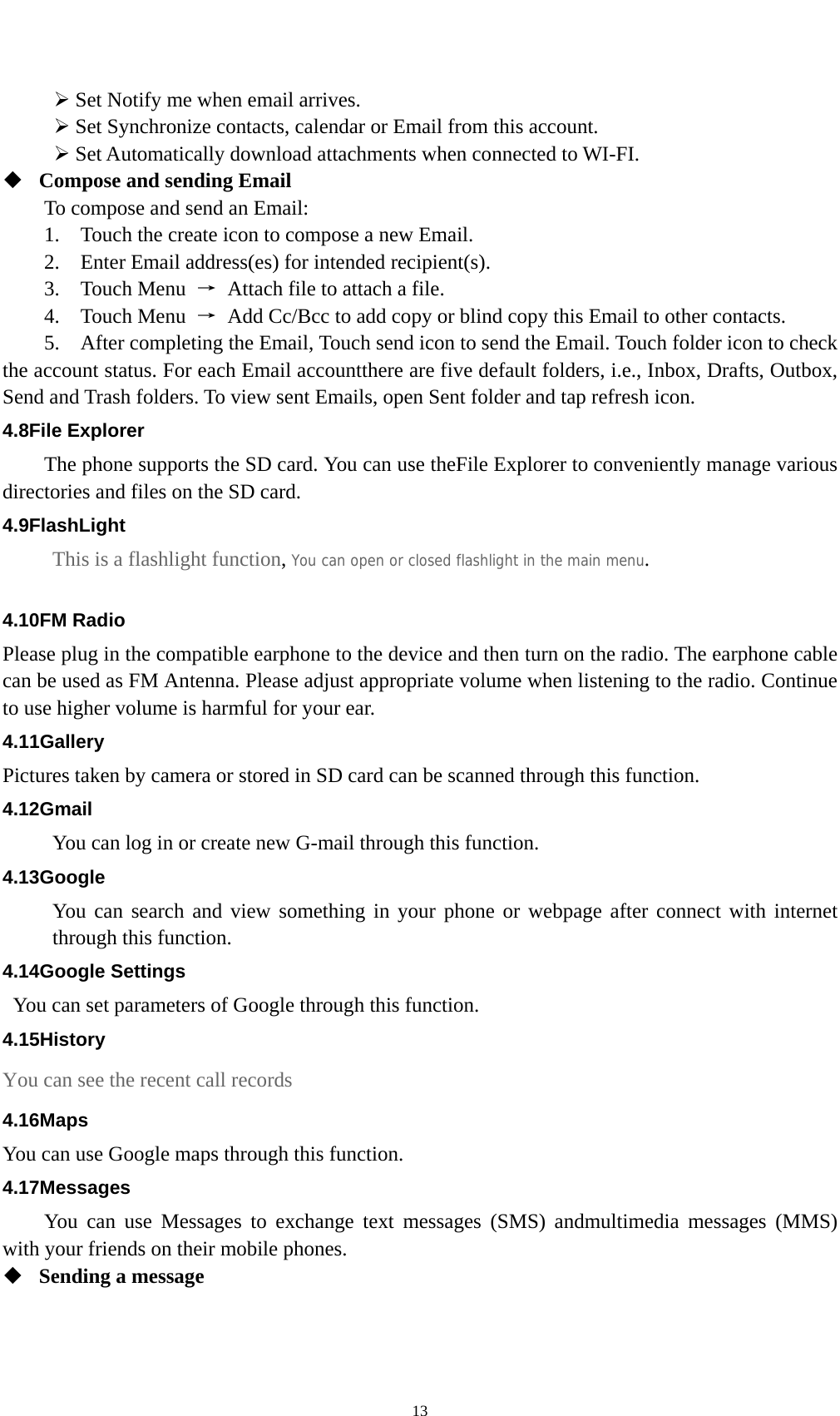    13¾ Set Notify me when email arrives.   ¾ Set Synchronize contacts, calendar or Email from this account.   ¾ Set Automatically download attachments when connected to WI-FI.  Compose and sending Email   To compose and send an Email: 1.    Touch the create icon to compose a new Email.   2.    Enter Email address(es) for intended recipient(s).     3.  Touch Menu →  Attach file to attach a file.     4.  Touch Menu →  Add Cc/Bcc to add copy or blind copy this Email to other contacts.     5.    After completing the Email, Touch send icon to send the Email. Touch folder icon to check the account status. For each Email accountthere are five default folders, i.e., Inbox, Drafts, Outbox, Send and Trash folders. To view sent Emails, open Sent folder and tap refresh icon.   4.8File Explorer The phone supports the SD card. You can use theFile Explorer to conveniently manage various directories and files on the SD card. 4.9FlashLight This is a flashlight function, You can open or closed flashlight in the main menu.  4.10FM Radio Please plug in the compatible earphone to the device and then turn on the radio. The earphone cable can be used as FM Antenna. Please adjust appropriate volume when listening to the radio. Continue to use higher volume is harmful for your ear.   4.11Gallery Pictures taken by camera or stored in SD card can be scanned through this function. 4.12Gmail You can log in or create new G-mail through this function. 4.13Google You can search and view something in your phone or webpage after connect with internet through this function. 4.14Google Settings   You can set parameters of Google through this function. 4.15History You can see the recent call records 4.16Maps You can use Google maps through this function. 4.17Messages You can use Messages to exchange text messages (SMS) andmultimedia messages (MMS) with your friends on their mobile phones.  Sending a message   