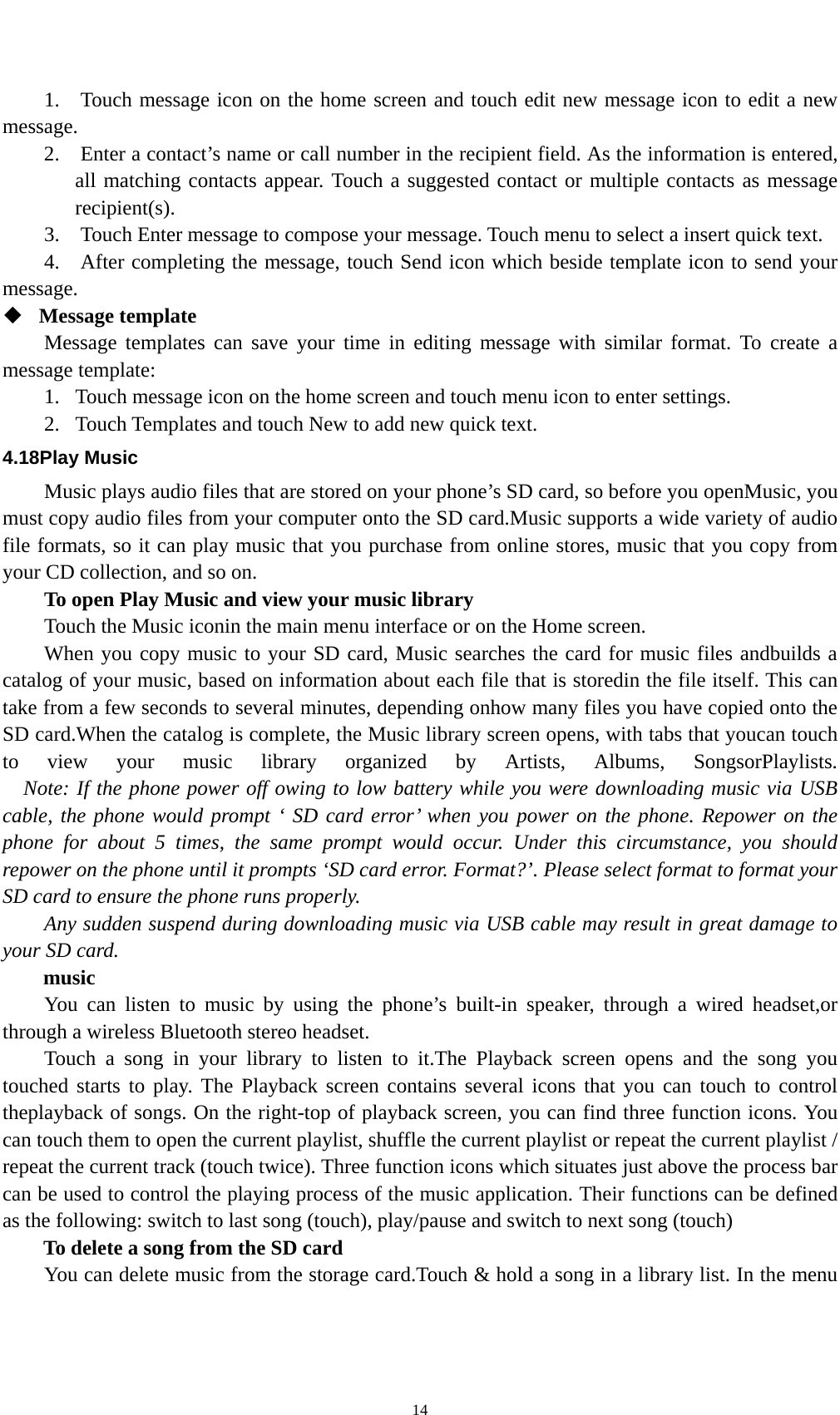    141.    Touch message icon on the home screen and touch edit new message icon to edit a new message.   2.    Enter a contact’s name or call number in the recipient field. As the information is entered, all matching contacts appear. Touch a suggested contact or multiple contacts as message recipient(s).   3.    Touch Enter message to compose your message. Touch menu to select a insert quick text. 4.    After completing the message, touch Send icon which beside template icon to send your message.   Message template   Message templates can save your time in editing message with similar format. To create a message template:   1. Touch message icon on the home screen and touch menu icon to enter settings.   2. Touch Templates and touch New to add new quick text. 4.18Play Music Music plays audio files that are stored on your phone’s SD card, so before you openMusic, you must copy audio files from your computer onto the SD card.Music supports a wide variety of audio file formats, so it can play music that you purchase from online stores, music that you copy from your CD collection, and so on. To open Play Music and view your music library Touch the Music iconin the main menu interface or on the Home screen. When you copy music to your SD card, Music searches the card for music files andbuilds a catalog of your music, based on information about each file that is storedin the file itself. This can take from a few seconds to several minutes, depending onhow many files you have copied onto the SD card.When the catalog is complete, the Music library screen opens, with tabs that youcan touch to view your music library organized by Artists, Albums, SongsorPlaylists.     Note: If the phone power off owing to low battery while you were downloading music via USB cable, the phone would prompt ‘ SD card error’ when you power on the phone. Repower on the phone for about 5 times, the same prompt would occur. Under this circumstance, you should repower on the phone until it prompts ‘SD card error. Format?’. Please select format to format your SD card to ensure the phone runs properly. Any sudden suspend during downloading music via USB cable may result in great damage to your SD card.     music You can listen to music by using the phone’s built-in speaker, through a wired headset,or through a wireless Bluetooth stereo headset. Touch a song in your library to listen to it.The Playback screen opens and the song you touched starts to play. The Playback screen contains several icons that you can touch to control theplayback of songs. On the right-top of playback screen, you can find three function icons. You can touch them to open the current playlist, shuffle the current playlist or repeat the current playlist / repeat the current track (touch twice). Three function icons which situates just above the process bar can be used to control the playing process of the music application. Their functions can be defined as the following: switch to last song (touch), play/pause and switch to next song (touch) To delete a song from the SD card You can delete music from the storage card.Touch &amp; hold a song in a library list. In the menu 