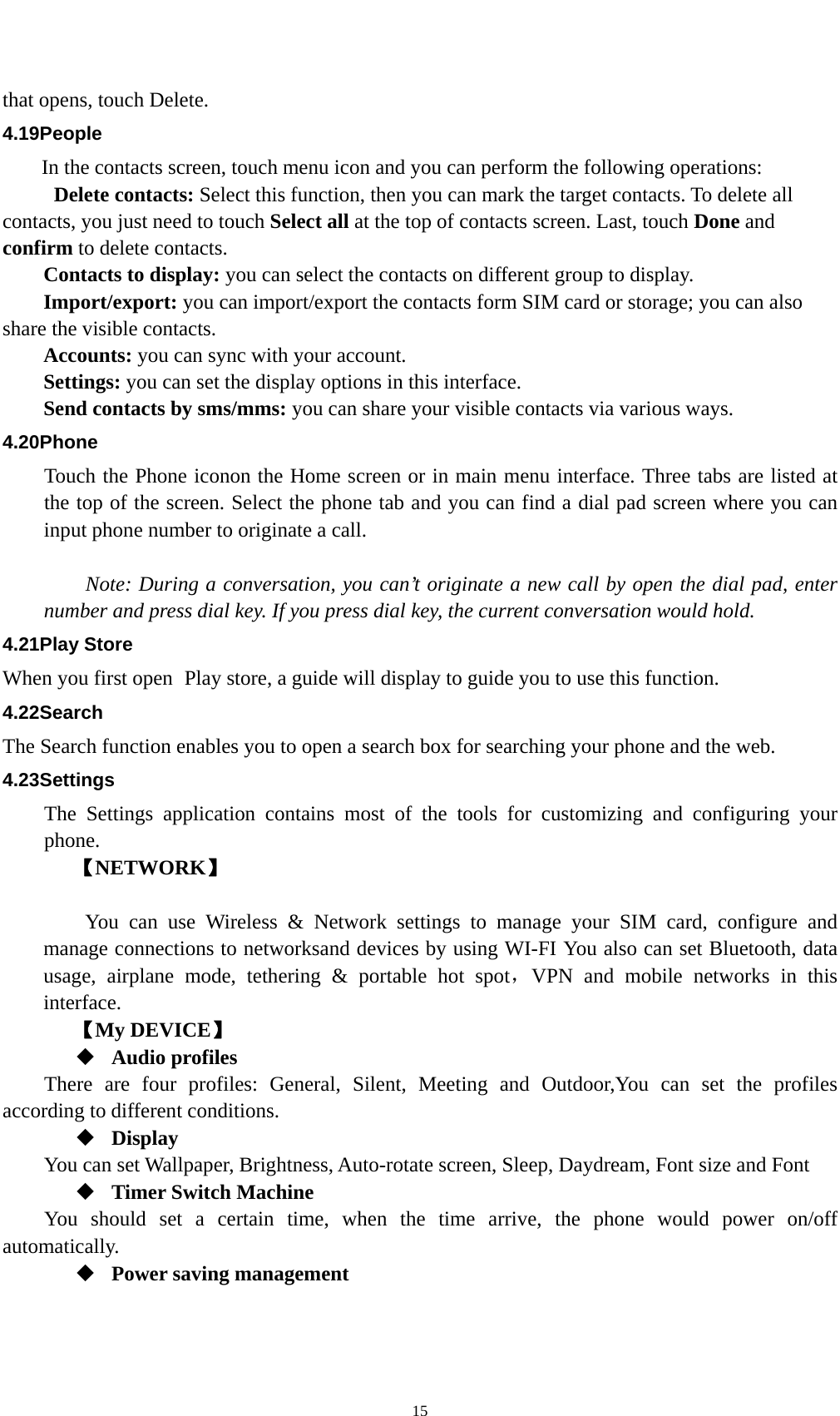    15that opens, touch Delete. 4.19People In the contacts screen, touch menu icon and you can perform the following operations:  Delete contacts: Select this function, then you can mark the target contacts. To delete all contacts, you just need to touch Select all at the top of contacts screen. Last, touch Done and confirm to delete contacts.   Contacts to display: you can select the contacts on different group to display. Import/export: you can import/export the contacts form SIM card or storage; you can also share the visible contacts. Accounts: you can sync with your account. Settings: you can set the display options in this interface. Send contacts by sms/mms: you can share your visible contacts via various ways. 4.20Phone Touch the Phone iconon the Home screen or in main menu interface. Three tabs are listed at the top of the screen. Select the phone tab and you can find a dial pad screen where you can input phone number to originate a call.      Note: During a conversation, you can’t originate a new call by open the dial pad, enter number and press dial key. If you press dial key, the current conversation would hold.   4.21Play Store When you first open  Play store, a guide will display to guide you to use this function. 4.22Search The Search function enables you to open a search box for searching your phone and the web.   4.23Settings The Settings application contains most of the tools for customizing and configuring your phone. 【NETWORK】      You can use Wireless &amp; Network settings to manage your SIM card, configure and manage connections to networksand devices by using WI-FI You also can set Bluetooth, data usage, airplane mode, tethering &amp; portable hot spot，VPN and mobile networks in this interface.   【My DEVICE】  Audio profiles There are four profiles: General, Silent, Meeting and Outdoor,You can set the profiles according to different conditions.    Display You can set Wallpaper, Brightness, Auto-rotate screen, Sleep, Daydream, Font size and Font    Timer Switch Machine You should set a certain time, when the time arrive, the phone would power on/off automatically.  Power saving management 