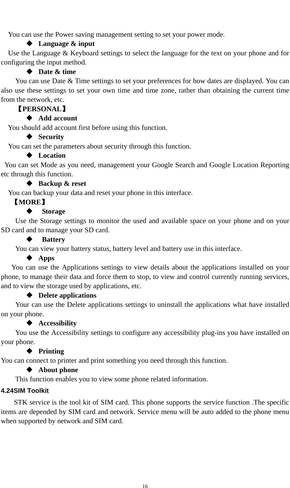    16You can use the Power saving management setting to set your power mode.  Language &amp; input Use the Language &amp; Keyboard settings to select the language for the text on your phone and for configuring the input method.  Date &amp; time         You can use Date &amp; Time settings to set your preferences for how dates are displayed. You can also use these settings to set your own time and time zone, rather than obtaining the current time from the network, etc. 【PERSONAL】  Add account You should add account first before using this function.  Security You can set the parameters about security through this function.    Location   You can set Mode as you need, management your Google Search and Google Location Reporting   etc through this function.  Backup &amp; reset You can backup your data and reset your phone in this interface. 【MORE】   Storage Use the Storage settings to monitor the used and available space on your phone and on your SD card and to manage your SD card.   Battery  You can view your battery status, battery level and battery use in this interface.  Apps You can use the Applications settings to view details about the applications installed on your phone, to manage their data and force them to stop, to view and control currently running services, and to view the storage used by applications, etc.  Delete applications Your can use the Delete applications settings to uninstall the applications what have installed on your phone.  Accessibility You use the Accessibility settings to configure any accessibility plug-ins you have installed on your phone.  Printing You can connect to printer and print something you need through this function.  About phone   This function enables you to view some phone related information. 4.24SIM Toolkit STK service is the tool kit of SIM card. This phone supports the service function .The specific items are depended by SIM card and network. Service menu will be auto added to the phone menu when supported by network and SIM card. 