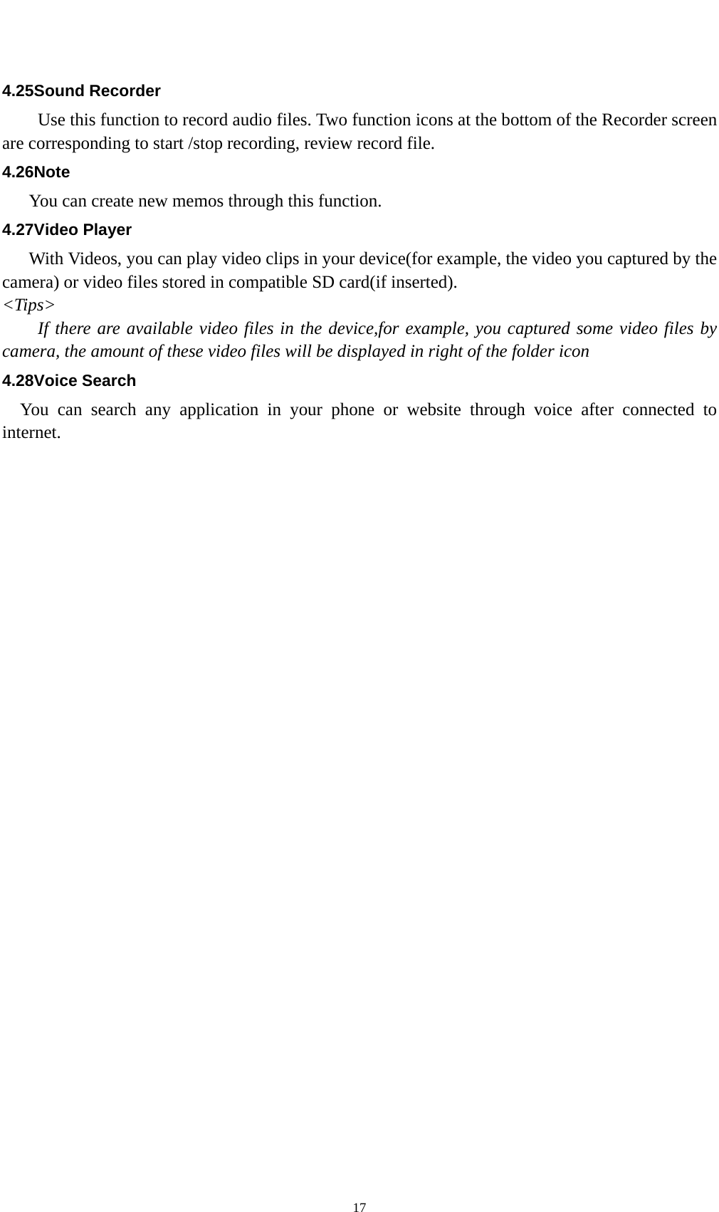    174.25Sound Recorder Use this function to record audio files. Two function icons at the bottom of the Recorder screen are corresponding to start /stop recording, review record file. 4.26Note You can create new memos through this function. 4.27Video Player With Videos, you can play video clips in your device(for example, the video you captured by the camera) or video files stored in compatible SD card(if inserted). &lt;Tips&gt; If there are available video files in the device,for example, you captured some video files by camera, the amount of these video files will be displayed in right of the folder icon 4.28Voice Search You can search any application in your phone or website through voice after connected to internet. 
