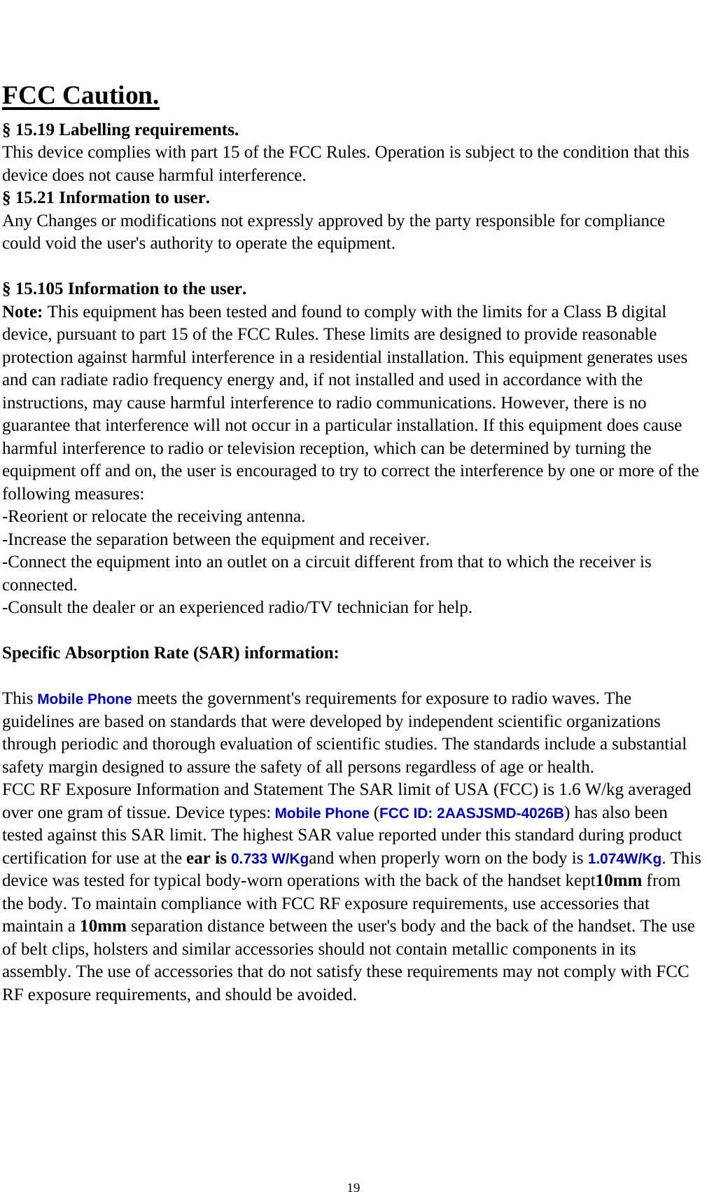    19FCC Caution. § 15.19 Labelling requirements. This device complies with part 15 of the FCC Rules. Operation is subject to the condition that this device does not cause harmful interference. § 15.21 Information to user. Any Changes or modifications not expressly approved by the party responsible for compliance could void the user&apos;s authority to operate the equipment.  § 15.105 Information to the user. Note: This equipment has been tested and found to comply with the limits for a Class B digital device, pursuant to part 15 of the FCC Rules. These limits are designed to provide reasonable protection against harmful interference in a residential installation. This equipment generates uses and can radiate radio frequency energy and, if not installed and used in accordance with the instructions, may cause harmful interference to radio communications. However, there is no guarantee that interference will not occur in a particular installation. If this equipment does cause harmful interference to radio or television reception, which can be determined by turning the equipment off and on, the user is encouraged to try to correct the interference by one or more of the following measures: -Reorient or relocate the receiving antenna. -Increase the separation between the equipment and receiver. -Connect the equipment into an outlet on a circuit different from that to which the receiver is connected. -Consult the dealer or an experienced radio/TV technician for help.  Specific Absorption Rate (SAR) information: 　 This Mobile Phone meets the government&apos;s requirements for exposure to radio waves. The guidelines are based on standards that were developed by independent scientific organizations through periodic and thorough evaluation of scientific studies. The standards include a substantial safety margin designed to assure the safety of all persons regardless of age or health. FCC RF Exposure Information and Statement The SAR limit of USA (FCC) is 1.6 W/kg averaged over one gram of tissue. Device types: Mobile Phone (FCC ID: 2AASJSMD-4026B) has also been tested against this SAR limit. The highest SAR value reported under this standard during product certification for use at the ear is 0.733 W/Kgand when properly worn on the body is 1.074W/Kg. This device was tested for typical body-worn operations with the back of the handset kept10mm from the body. To maintain compliance with FCC RF exposure requirements, use accessories that maintain a 10mm separation distance between the user&apos;s body and the back of the handset. The use of belt clips, holsters and similar accessories should not contain metallic components in its assembly. The use of accessories that do not satisfy these requirements may not comply with FCC RF exposure requirements, and should be avoided. 