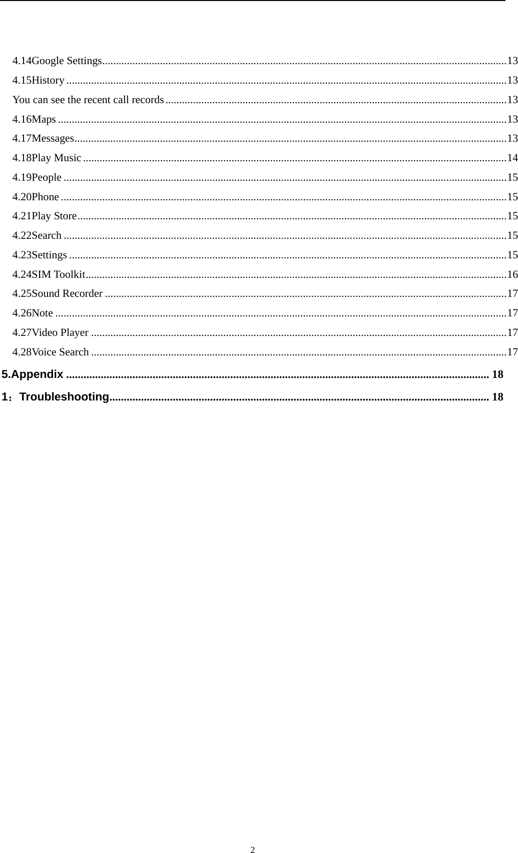   24.14Google Settings ................................................................................................................................................... 134.15History ................................................................................................................................................................ 13You can see the recent call records ............................................................................................................................ 134.16Maps ................................................................................................................................................................... 134.17Messages ............................................................................................................................................................. 134.18Play Music .......................................................................................................................................................... 144.19People ................................................................................................................................................................. 154.20Phone .................................................................................................................................................................. 154.21Play Store ............................................................................................................................................................ 154.22Search ................................................................................................................................................................. 154.23Settings ............................................................................................................................................................... 154.24SIM Toolkit ......................................................................................................................................................... 164.25Sound Recorder .................................................................................................................................................. 174.26Note .................................................................................................................................................................... 174.27Video Player ....................................................................................................................................................... 174.28Voice Search ....................................................................................................................................................... 175.Appendix ................................................................................................................................................... 181：Troubleshooting .................................................................................................................................... 18          