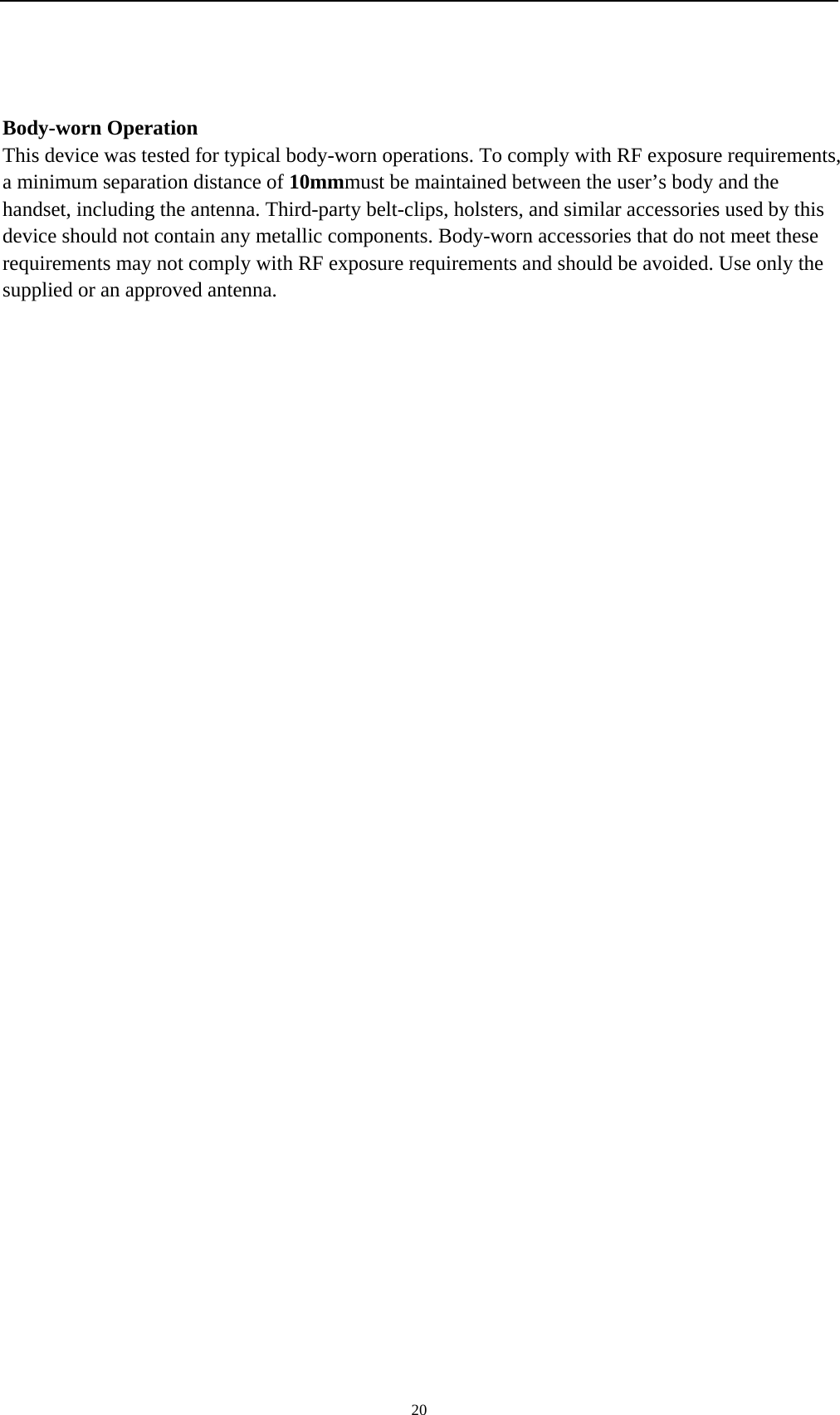    20 Body-worn Operation This device was tested for typical body-worn operations. To comply with RF exposure requirements, a minimum separation distance of 10mmmust be maintained between the user’s body and the handset, including the antenna. Third-party belt-clips, holsters, and similar accessories used by this device should not contain any metallic components. Body-worn accessories that do not meet these requirements may not comply with RF exposure requirements and should be avoided. Use only the supplied or an approved antenna.    