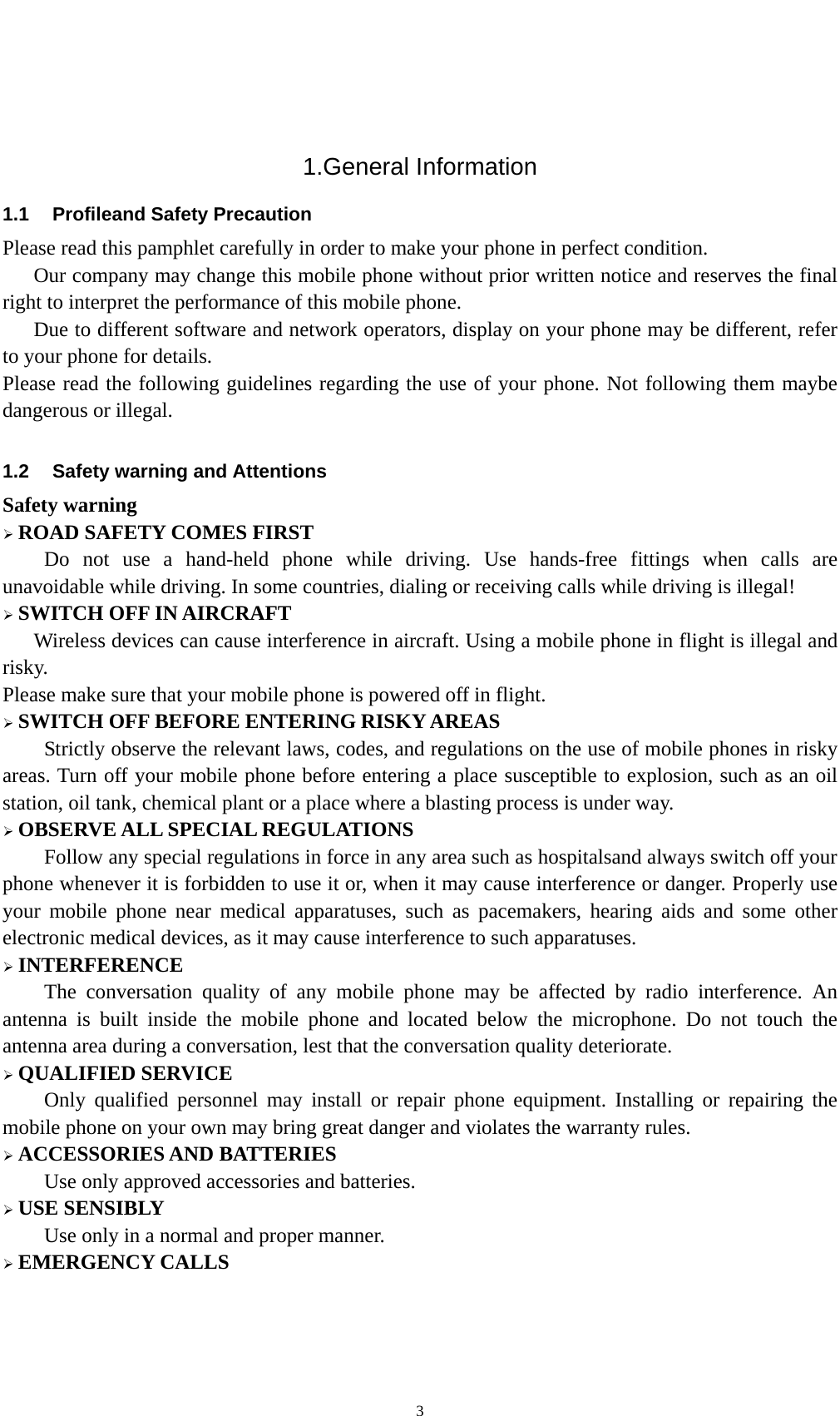    3 1.General Information 1.1  Profileand Safety Precaution Please read this pamphlet carefully in order to make your phone in perfect condition.       Our company may change this mobile phone without prior written notice and reserves the final right to interpret the performance of this mobile phone.       Due to different software and network operators, display on your phone may be different, refer to your phone for details. Please read the following guidelines regarding the use of your phone. Not following them maybe dangerous or illegal.  1.2  Safety warning and Attentions Safety warning ¾ ROAD SAFETY COMES FIRST Do not use a hand-held phone while driving. Use hands-free fittings when calls are unavoidable while driving. In some countries, dialing or receiving calls while driving is illegal! ¾ SWITCH OFF IN AIRCRAFT Wireless devices can cause interference in aircraft. Using a mobile phone in flight is illegal and risky.   Please make sure that your mobile phone is powered off in flight. ¾ SWITCH OFF BEFORE ENTERING RISKY AREAS Strictly observe the relevant laws, codes, and regulations on the use of mobile phones in risky areas. Turn off your mobile phone before entering a place susceptible to explosion, such as an oil station, oil tank, chemical plant or a place where a blasting process is under way. ¾ OBSERVE ALL SPECIAL REGULATIONS Follow any special regulations in force in any area such as hospitalsand always switch off your phone whenever it is forbidden to use it or, when it may cause interference or danger. Properly use your mobile phone near medical apparatuses, such as pacemakers, hearing aids and some other electronic medical devices, as it may cause interference to such apparatuses. ¾ INTERFERENCE The conversation quality of any mobile phone may be affected by radio interference. An antenna is built inside the mobile phone and located below the microphone. Do not touch the antenna area during a conversation, lest that the conversation quality deteriorate. ¾ QUALIFIED SERVICE Only qualified personnel may install or repair phone equipment. Installing or repairing the mobile phone on your own may bring great danger and violates the warranty rules. ¾ ACCESSORIES AND BATTERIES Use only approved accessories and batteries. ¾ USE SENSIBLY Use only in a normal and proper manner. ¾ EMERGENCY CALLS 