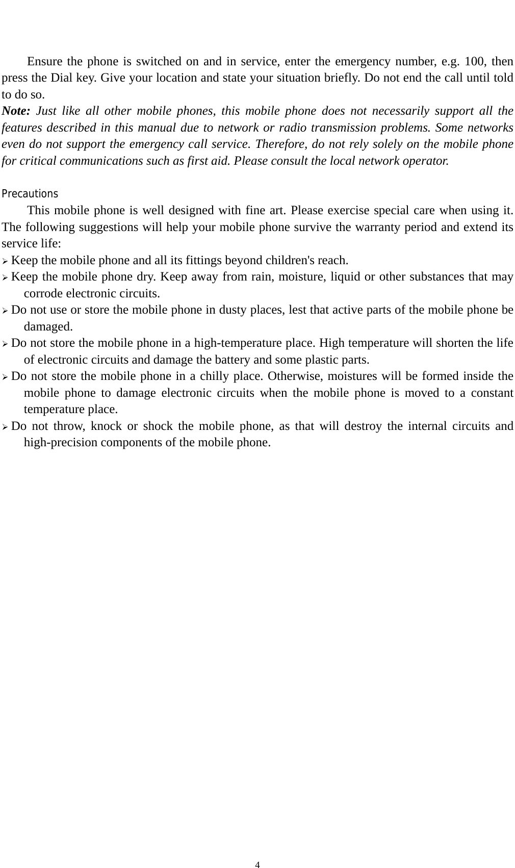    4Ensure the phone is switched on and in service, enter the emergency number, e.g. 100, then press the Dial key. Give your location and state your situation briefly. Do not end the call until told to do so. Note: Just like all other mobile phones, this mobile phone does not necessarily support all the features described in this manual due to network or radio transmission problems. Some networks even do not support the emergency call service. Therefore, do not rely solely on the mobile phone for critical communications such as first aid. Please consult the local network operator.  Precautions This mobile phone is well designed with fine art. Please exercise special care when using it. The following suggestions will help your mobile phone survive the warranty period and extend its service life: ¾ Keep the mobile phone and all its fittings beyond children&apos;s reach. ¾ Keep the mobile phone dry. Keep away from rain, moisture, liquid or other substances that may corrode electronic circuits. ¾ Do not use or store the mobile phone in dusty places, lest that active parts of the mobile phone be damaged. ¾ Do not store the mobile phone in a high-temperature place. High temperature will shorten the life of electronic circuits and damage the battery and some plastic parts. ¾ Do not store the mobile phone in a chilly place. Otherwise, moistures will be formed inside the mobile phone to damage electronic circuits when the mobile phone is moved to a constant temperature place. ¾ Do not throw, knock or shock the mobile phone, as that will destroy the internal circuits and high-precision components of the mobile phone.   