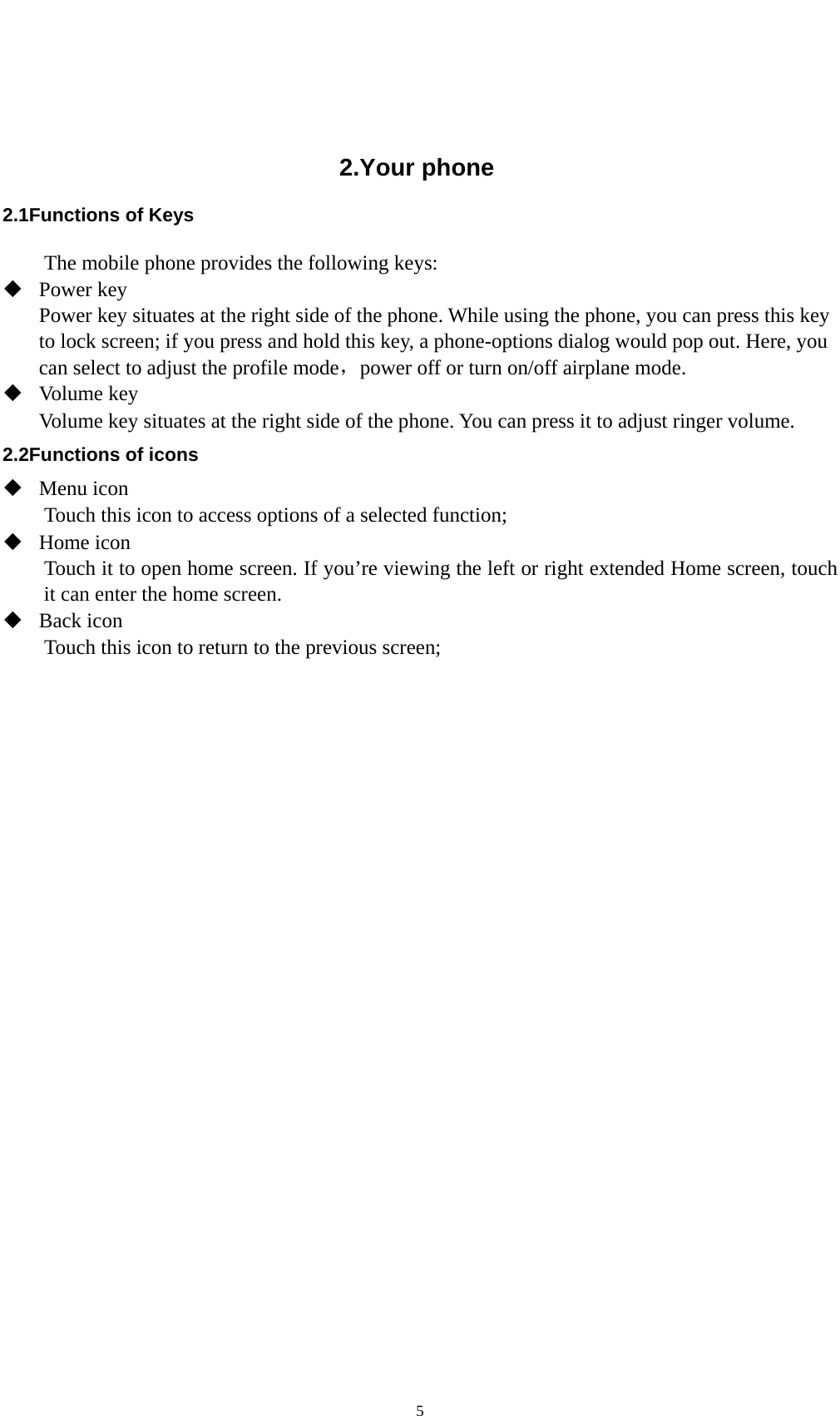    5  2.Your phone 2.1Functions of Keys The mobile phone provides the following keys:  Power key Power key situates at the right side of the phone. While using the phone, you can press this key to lock screen; if you press and hold this key, a phone-options dialog would pop out. Here, you can select to adjust the profile mode，power off or turn on/off airplane mode.  Volume key Volume key situates at the right side of the phone. You can press it to adjust ringer volume. 2.2Functions of icons  Menu icon Touch this icon to access options of a selected function;  Home icon Touch it to open home screen. If you’re viewing the left or right extended Home screen, touch it can enter the home screen.  Back icon Touch this icon to return to the previous screen;  