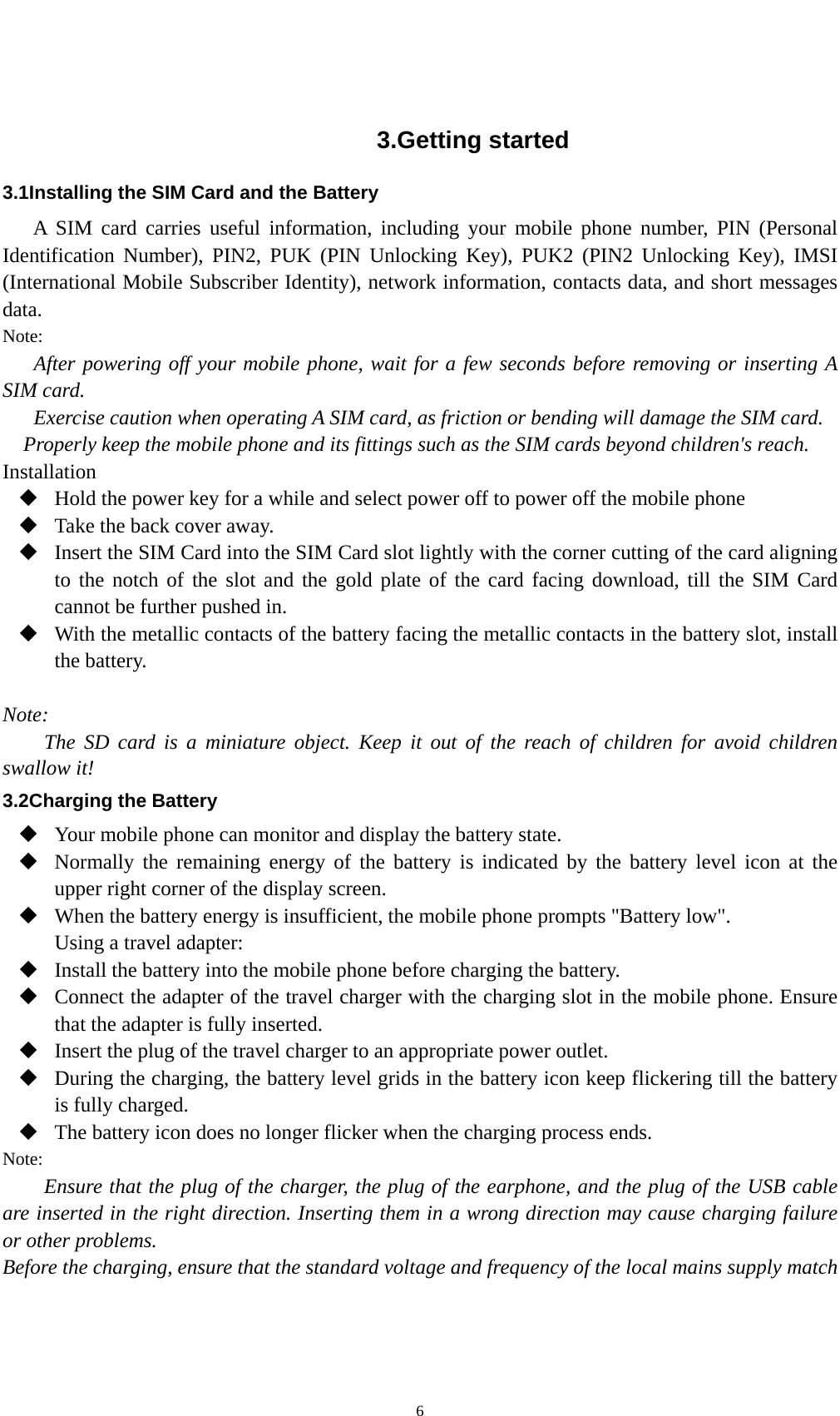    6 3.Getting started 3.1Installing the SIM Card and the Battery A SIM card carries useful information, including your mobile phone number, PIN (Personal Identification Number), PIN2, PUK (PIN Unlocking Key), PUK2 (PIN2 Unlocking Key), IMSI (International Mobile Subscriber Identity), network information, contacts data, and short messages data. Note: After powering off your mobile phone, wait for a few seconds before removing or inserting A SIM card. Exercise caution when operating A SIM card, as friction or bending will damage the SIM card. Properly keep the mobile phone and its fittings such as the SIM cards beyond children&apos;s reach. Installation  Hold the power key for a while and select power off to power off the mobile phone  Take the back cover away.  Insert the SIM Card into the SIM Card slot lightly with the corner cutting of the card aligning to the notch of the slot and the gold plate of the card facing download, till the SIM Card cannot be further pushed in.  With the metallic contacts of the battery facing the metallic contacts in the battery slot, install the battery.  Note: The SD card is a miniature object. Keep it out of the reach of children for avoid children swallow it! 3.2Charging the Battery  Your mobile phone can monitor and display the battery state.  Normally the remaining energy of the battery is indicated by the battery level icon at the upper right corner of the display screen.  When the battery energy is insufficient, the mobile phone prompts &quot;Battery low&quot;.   Using a travel adapter:  Install the battery into the mobile phone before charging the battery.  Connect the adapter of the travel charger with the charging slot in the mobile phone. Ensure that the adapter is fully inserted.  Insert the plug of the travel charger to an appropriate power outlet.  During the charging, the battery level grids in the battery icon keep flickering till the battery is fully charged.  The battery icon does no longer flicker when the charging process ends. Note: Ensure that the plug of the charger, the plug of the earphone, and the plug of the USB cable are inserted in the right direction. Inserting them in a wrong direction may cause charging failure or other problems. Before the charging, ensure that the standard voltage and frequency of the local mains supply match 